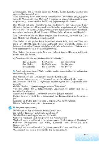 Zeichnungen. Ein Zeichner kann mit Grafit, Kohle, Kreide, Tusche und
Aquarellfarben zeichnen.
Eine Zeichnung kann man durch verschiedene Druckarten (види друку)
wie z.B. Holzschnitt oder Holzstich (гравюра на дереві), Kupferstich (гра
вюра на міді, естамп) oder Radierung (офорт) reproduzieren.
Die Plastik ist eine Kunstform der Bildhauerei. Im Unterschied zur
Skulptur, bei der das Kunstwerk aus Stein herausgehauen wird, wird die
Plastik aus Ton (глина), Gips, Porzellan und Wachs modelliert. Plastiken
entstehen auch aus Metall (Bronze, Silber, Gold, Messing und Kupfer).
Ein Gemälde ist ein auf Holz, Papier oder Leinwand, seltener auf Glas
und Metall, mit Ölfarben gemaltes Bild.
Ein Plakat ist ein großes Blatt Papier mit einem Bild, Foto und Text, das
man an öffentlichen Stellen aufhängt oder aufklebt, damit die
Informationen des Plakats möglichst viele Menschen sehen. Plakate wer-
den normalerweise als Reklame gebraucht.
Ein Plakat, das man gewöhnlich zum Schmücken in Räumen aufhängt,
nennt man ein Poster.
c) Zu welchen Kunstarten gehören diese Kunstwerke?
5. Ersetze die ukrainischen Wörter und Wortverbindungen in Klammern durch ihre
deutschen Äquivalente.
Der Mann klebt ein ... (плакат) an eine Litfaßsäule.
Im Zimmer hängen einige ... (постер) meiner beliebten Rockgruppe.
Im Museum sind die ... (бронзові скульптури) der Gegenwart aus-
gestellt.
Gefällt dir die ... (архітектура) deines Wohnortes?
Von den Arten der ... (образотворче мистецтво) gefällt mir die ...
(графіка) am besten.
Kennst du die letzten ... (картини) dieses jungen Malers?
Meiner Mutter gefällt die ... (живопис) des Impressionismus besonders
gut.
Keramik und Glas gehören zum ... (прикладне мистецтво).
Dieses Buch hat sehr gute ... (малюнки).
6. Fragt euch gegenseitig.
Welche Arten der bildenden Kunst kennst du?
Zu welcher Kunstart gehört die Zeichnung?
Welche Kunstwerke gehören zur Malerei?
Gehören Plastiken und Skulpturen zur Architektur?
Wodurch unterscheiden sich (відрізняються) Skulpturen und Plastiken?
Gehören Kunstwerke aus Glas, Keramik und Porzellan zum
Kunstgewerbe?
Wodurch unterscheiden sich (відрізняються) Plakate und Poster?
Was meinst du: Ist die Geschichte der Baukunst alt?
113
das Gemälde
das Plakat
die Keramik
die Plastik
die Zeichnung
das Bauwerk
die Radierung
die Skulptur
das Poster
 