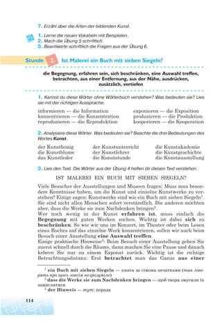 114
7. Erzähl über die Arten der bildenden Kunst.
1. Lerne die neuen Vokabeln mit Beispielen.
2. Mach die Übung 5 schriftlich.
3. Beantworte schriftlich die Fragen aus der Übung 6.
2. Ist Malerei ein Buch mit sieben Siegeln?
1. Kannst du diese Wörter ohne Wörterbuch verstehen? Was bedeuten sie? Lies
sie mit der richtigen Aussprache.
2. Analysiere diese Wörter. Was bedeuten sie? Beachte die drei Bedeutungen des
Wortes Kunst.
3. Lies den Text. Die Wörter aus der Übung 4 helfen dir diesen Text verstehen.
IST MALEREI EIN BUCH MIT SIEBEN SIEGELN?
Viele Besucher der Ausstellungen und Museen fragen: Muss man beson-
dere Kenntnisse haben, um die Kunst und einzelne Kunstwerke zu ver-
stehen? Einige sagen: Kunstwerke sind wie ein Buch mit sieben Siegeln1.
Sie sind nicht allen Menschen sofort verständlich. Die anderen möchten
aber, dass die Werke sie zum Nachdenken bringen2.
Wer noch wenig in der Kunst erfahren ist, muss einfach die
Begegnung mit guten Werken suchen. Wichtig ist dabei sich zu
beschränken. So wie wir uns im Konzert, im Theater oder beim Lesen
eines Buches auf das einzelne Werk konzentrieren, sollen wir auch beim
Besuch einer Ausstellung eine Auswahl treffen.
Einige praktische Hinweise3: Beim Besuch einer Ausstellung gehen Sie
zuerst schnell durch die Räume, dann machen Sie eine Pause und danach
kehren Sie nur zu einem Exponat zurück. Wichtig ist die richtige
Betrachtungsdistanz: Erst betrachtet man das Ganze aus einer
die Begegnung, erfahren sein, sich beschranken, eine Auswahl treffen,
betrachten, aus einer Entfernung, aus der Nahe, ausdrucken,
zusatzlich, vertiefen
1 ein Buch mit sieben Siegeln — книга за сімома печатками (так гово
рять про щось зовсім незрозуміле)
2 dass die Werke sie zum Nachdenken bringen — щоб твори змусили їх
замислитися
3 der Hinweis — тут: порада
informieren — die Information
konzentrieren — die Konzentration
reproduzieren — die Reproduktion
exponieren — die Exposition
produzieren — die Produktion
kooperieren — die Kooperation
der Kunsthonig
die Kunstblume
das Kunstleder
der Kunstunterricht
der Kunstlehrer
die Kunststunde
die Kunstakademie
die Kunstgeschichte
die Kunstausstellung
¨
¨
¨
¨
 