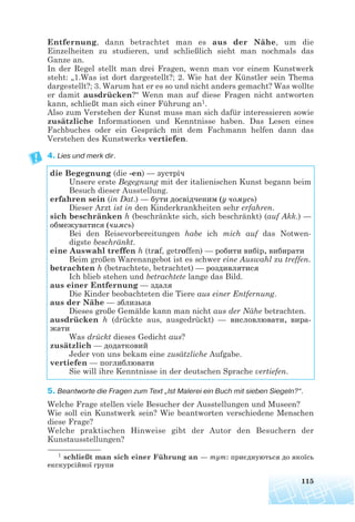 Entfernung, dann betrachtet man es aus der Nähe, um die
Einzelheiten zu studieren, und schließlich sieht man nochmals das
Ganze an.
In der Regel stellt man drei Fragen, wenn man vor einem Kunstwerk
steht: „1.Was ist dort dargestellt?; 2. Wie hat der Künstler sein Thema
dargestellt?; 3. Warum hat er es so und nicht anders gemacht? Was wollte
er damit ausdrücken?“ Wenn man auf diese Fragen nicht antworten
kann, schließt man sich einer Führung an1.
Also zum Verstehen der Kunst muss man sich dafür interessieren sowie
zusätzliche Informationen und Kenntnisse haben. Das Lesen eines
Fachbuches oder ein Gespräch mit dem Fachmann helfen dann das
Verstehen des Kunstwerks vertiefen.
4. Lies und merk dir.
5. Beantworte die Fragen zum Text „Ist Malerei ein Buch mit sieben Siegeln?“.
Welche Frage stellen viele Besucher der Ausstellungen und Museen?
Wie soll ein Kunstwerk sein? Wie beantworten verschiedene Menschen
diese Frage?
Welche praktischen Hinweise gibt der Autor den Besuchern der
Kunstausstellungen?
115
1 schließt man sich einer Führung an — тут: приєднуються до якоїсь
екскурсійної групи
die Begegnung (die -en) — зустріч
Unsere erste Begegnung mit der italienischen Kunst begann beim
Besuch dieser Ausstellung.
erfahren sein (in Dat.) — бути досвідченим (у чомусь)
Dieser Arzt ist in den Kinderkrankheiten sehr erfahren.
sich beschränken h (beschränkte sich, sich beschränkt) (auf Akk.) —
обмежуватися (чимсь)
Bei den Reisevorbereitungen habe ich mich auf das Notwen-
digste beschränkt.
eine Auswahl treffen h (traf, getroffen) — робити вибір, вибирати
Beim großen Warenangebot ist es schwer eine Auswahl zu treffen.
betrachten h (betrachtete, betrachtet) — роздивлятися
Ich blieb stehen und betrachtete lange das Bild.
aus einer Entfernung — здаля
Die Kinder beobachteten die Tiere aus einer Entfernung.
aus der Nähe — зблизька
Dieses große Gemälde kann man nicht aus der Nähe betrachten.
ausdrücken h (drückte aus, ausgedrückt) — висловлювати, вира
жати
Was drückt dieses Gedicht aus?
zusätzlich — додатковий
Jeder von uns bekam eine zusätzliche Aufgabe.
vertiefen — поглиблювати
Sie will ihre Kenntnisse in der deutschen Sprache vertiefen.
 