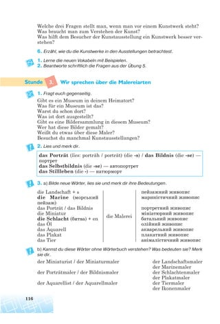 Welche drei Fragen stellt man, wenn man vor einem Kunstwerk steht?
Was braucht man zum Verstehen der Kunst?
Was hilft dem Besucher der Kunstausstellung ein Kunstwerk besser ver-
stehen?
6. Erzähl, wie du die Kunstwerke in den Ausstellungen betrachtest.
1. Lerne die neuen Vokabeln mit Beispielen.
2. Beantworte schriftlich die Fragen aus der Übung 5.
3. Wir sprechen uber die Malereiarten
1. Fragt euch gegenseitig.
Gibt es ein Museum in deinem Heimatort?
Was für ein Museum ist das?
Warst du schon dort?
Was ist dort ausgestellt?
Gibt es eine Bildersammlung in diesem Museum?
Wer hat diese Bilder gemalt?
Weißt du etwas über diese Maler?
Besuchst du manchmal Kunstausstellungen?
2. Lies und merk dir.
3. a) Bilde neue Wörter, lies sie und merk dir ihre Bedeutungen.
b) Kannst du diese Wörter ohne Wörterbuch verstehen? Was bedeuten sie? Merk
sie dir.
der Miniaturist / der Miniaturmaler
der Porträtmaler / der Bildnismaler
der Aquarellist / der Aquarellmaler
116
das Porträt (lies: porträh / porträt) (die -s) / das Bildnis (die -se) —
портрет
das Selbstbildnis (die -se) — автопортрет
das Stillleben (die -) — натюрморт
die Landschaft + s
die Marine (морський
пейзаж)
das Porträt / das Bildnis
die Miniatur
die Schlacht (битва) + en
das Öl
das Aquarell
das Plakat
das Tier
die Malerei
пейзажний живопис
мариністичний живопис
портретний живопис
мініатюрний живопис
батальний живопис
олійний живопис
акварельний живопис
плакатний живопис
анімалістичний живопис
der Landschaftsmaler
der Marinemaler
der Schlachtenmaler
der Plakatmaler
der Tiermaler
der Ikonenmaler
¨
 