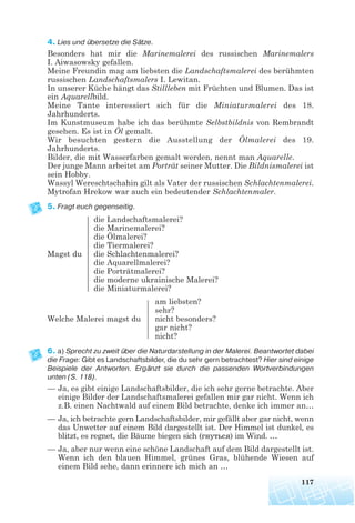 4. Lies und übersetze die Sätze.
Besonders hat mir die Marinemalerei des russischen Marinemalers
I. Aiwasowsky gefallen.
Meine Freundin mag am liebsten die Landschaftsmalerei des berühmten
russischen Landschaftsmalers I. Lewitan.
In unserer Küche hängt das Stillleben mit Früchten und Blumen. Das ist
ein Aquarellbild.
Meine Tante interessiert sich für die Miniaturmalerei des 18.
Jahrhunderts.
Im Kunstmuseum habe ich das berühmte Selbstbildnis von Rembrandt
gesehen. Es ist in Öl gemalt.
Wir besuchten gestern die Ausstellung der Ölmalerei des 19.
Jahrhunderts.
Bilder, die mit Wasserfarben gemalt werden, nennt man Aquarelle.
Der junge Mann arbeitet am Porträt seiner Mutter. Die Bildnismalerei ist
sein Hobby.
Wassyl Wereschtschahin gilt als Vater der russischen Schlachtenmalerei.
Mytrofan Hrekow war auch ein bedeutender Schlachtenmaler.
5. Fragt euch gegenseitig.
die Landschaftsmalerei?
die Marinemalerei?
die Ölmalerei?
die Tiermalerei?
Magst du die Schlachtenmalerei?
die Aquarellmalerei?
die Porträtmalerei?
die moderne ukrainische Malerei?
die Miniaturmalerei?
am liebsten?
sehr?
Welche Malerei magst du nicht besonders?
gar nicht?
nicht?
6. a) Sprecht zu zweit über die Naturdarstellung in der Malerei. Beantwortet dabei
die Frage: Gibt es Landschaftsbilder, die du sehr gern betrachtest? Hier sind einige
Beispiele der Antworten. Ergänzt sie durch die passenden Wortverbindungen
unten (S. 118).
— Ja, es gibt einige Landschaftsbilder, die ich sehr gerne betrachte. Aber
einige Bilder der Landschaftsmalerei gefallen mir gar nicht. Wenn ich
z.B. einen Nachtwald auf einem Bild betrachte, denke ich immer an…
— Ja, ich betrachte gern Landschaftsbilder, mir gefällt aber gar nicht, wenn
das Unwetter auf einem Bild dargestellt ist. Der Himmel ist dunkel, es
blitzt, es regnet, die Bäume biegen sich (гнуться) im Wind. …
— Ja, aber nur wenn eine schöne Landschaft auf dem Bild dargestellt ist.
Wenn ich den blauen Himmel, grünes Gras, blühende Wiesen auf
einem Bild sehe, dann erinnere ich mich an …
117
 