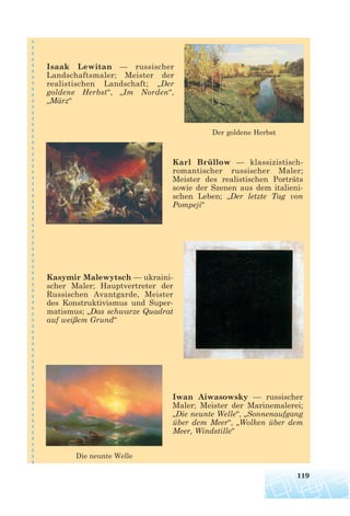 119
Der goldene Herbst
Die neunte Welle
Isaak Lewitan — russischer
Landschaftsmaler; Meister der
realistischen Landschaft; „Der
goldene Herbst“, „Im Norden“,
„März“
Karl Brüllow — klassizistisch-
romantischer russischer Maler;
Meister des realistischen Porträts
sowie der Szenen aus dem italieni-
schen Leben; „Der letzte Tag von
Pompeji“
Kasymir Malewytsch — ukraini-
scher Maler; Hauptvertreter der
Russischen Avantgarde, Meister
des Konstruktivismus und Super-
matismus; „Das schwarze Quadrat
auf weißem Grund“
Iwan Aiwasowsky — russischer
Maler; Meister der Marinemalerei;
„Die neunte Welle“, „Sonnenaufgang
über dem Meer“, „Wolken über dem
Meer, Windstille“
 