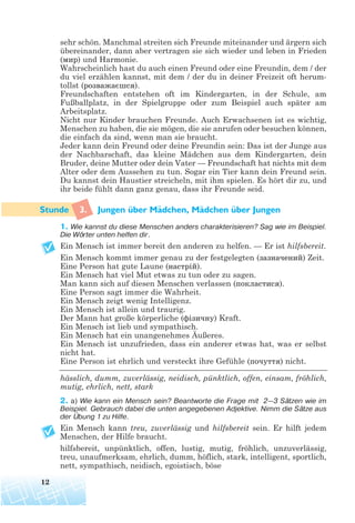 sehr schön. Manchmal streiten sich Freunde miteinander und ärgern sich
übereinander, dann aber vertragen sie sich wieder und leben in Frieden
(мир) und Harmonie.
Wahrscheinlich hast du auch einen Freund oder eine Freundin, dem / der
du viel erzählen kannst, mit dem / der du in deiner Freizeit oft herum-
tollst (розважаєшся).
Freundschaften entstehen oft im Kindergarten, in der Schule, am
Fußballplatz, in der Spielgruppe oder zum Beispiel auch später am
Arbeitsplatz.
Nicht nur Kinder brauchen Freunde. Auch Erwachsenen ist es wichtig,
Menschen zu haben, die sie mögen, die sie anrufen oder besuchen können,
die einfach da sind, wenn man sie braucht.
Jeder kann dein Freund oder deine Freundin sein: Das ist der Junge aus
der Nachbarschaft, das kleine Mädchen aus dem Kindergarten, dein
Bruder, deine Mutter oder dein Vater — Freundschaft hat nichts mit dem
Alter oder dem Aussehen zu tun. Sogar ein Tier kann dein Freund sein.
Du kannst dein Haustier streicheln, mit ihm spielen. Es hört dir zu, und
ihr beide fühlt dann ganz genau, dass ihr Freunde seid.
3. Jungen uber Madchen, Madchen uber Jungen
1. Wie kannst du diese Menschen anders charakterisieren? Sag wie im Beispiel.
Die Wörter unten helfen dir.
Ein Mensch ist immer bereit den anderen zu helfen. — Er ist hilfsbereit.
Ein Mensch kommt immer genau zu der festgelegten (зазначений) Zeit.
Eine Person hat gute Laune (настрій).
Ein Mensch hat viel Mut etwas zu tun oder zu sagen.
Man kann sich auf diesen Menschen verlassen (покластися).
Eine Person sagt immer die Wahrheit.
Ein Mensch zeigt wenig Intelligenz.
Ein Mensch ist allein und traurig.
Der Mann hat große körperliche (фізичну) Kraft.
Ein Mensch ist lieb und sympathisch.
Ein Mensch hat ein unangenehmes Äußeres.
Ein Mensch ist unzufrieden, dass ein anderer etwas hat, was er selbst
nicht hat.
Eine Person ist ehrlich und versteckt ihre Gefühle (почуття) nicht.
hässlich, dumm, zuverlässig, neidisch, pünktlich, offen, einsam, fröhlich,
mutig, ehrlich, nett, stark
2. a) Wie kann ein Mensch sein? Beantworte die Frage mit 2—3 Sätzen wie im
Beispiel. Gebrauch dabei die unten angegebenen Adjektive. Nimm die Sätze aus
der Übung 1 zu Hilfe.
Ein Mensch kann treu, zuverlässig und hilfsbereit sein. Er hilft jedem
Menschen, der Hilfe braucht.
hilfsbereit, unpünktlich, offen, lustig, mutig, fröhlich, unzuverlässig,
treu, unaufmerksam, ehrlich, dumm, höflich, stark, intelligent, sportlich,
nett, sympathisch, neidisch, egoistisch, böse
12
¨ ¨¨ ¨
 