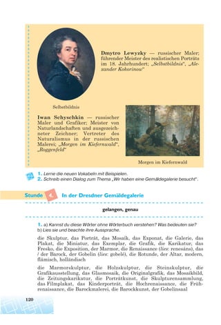 Dmytro Lewyzky — russischer Maler;
führender Meister des realistischen Porträts
im 18. Jahrhundert; „Selbstbildnis“, „Ale-
xander Kokorinow“
Iwan Schyschkin — russischer
Maler und Grafiker; Meister von
Naturlandschaften und ausgezeich-
neter Zeichner; Vertreter des
Naturalismus in der russischen
Malerei; „Morgen im Kiefernwald“,
„Roggenfeld“
1. Lerne die neuen Vokabeln mit Beispielen.
2. Schreib einen Dialog zum Thema „Wir haben eine Gemäldegalerie besucht“.
4. In der Dresdner Gemaldegalerie
gelangen, genau
1. a) Kannst du diese Wörter ohne Wörterbuch verstehen? Was bedeuten sie?
b) Lies sie und beachte ihre Aussprache.
die Skulptur, das Porträt, das Mosaík, das Exponat, die Galerie, das
Plakat, die Miniatur, das Exemplar, die Grafik, die Karikatur, das
Fresko, die Exposition, der Marmor, die Renaissance (lies: renesáns), das
/ der Barock, der Gobelin (lies: gobelé), die Rotunde, der Altar, modern,
flämisch, holländisch
die Marmorskulptur, die Holzskulptur, die Steinskulptur, die
Grafikausstellung, das Glasmosaik, die Originalgrafik, das Mosaikbild,
die Zeitungskarikatur, die Porträtkunst, die Skulpturensammlung,
das Filmplakat, das Kinderporträt, die Hochrenaissance, die Früh-
renaissance, die Barockmalerei, die Barockkunst, der Gobelinsaal
120
Selbstbildnis
Morgen im Kiefernwald
¨
 