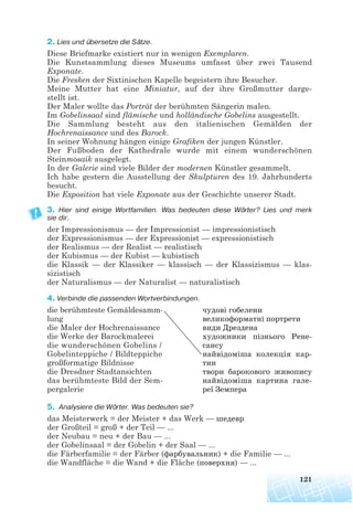 2. Lies und übersetze die Sätze.
Diese Briefmarke existiert nur in wenigen Exemplaren.
Die Kunstsammlung dieses Museums umfasst über zwei Tausend
Exponate.
Die Fresken der Sixtinischen Kapelle begeistern ihre Besucher.
Meine Mutter hat eine Miniatur, auf der ihre Großmutter darge-
stellt ist.
Der Maler wollte das Porträt der berühmten Sängerin malen.
Im Gobelinsaal sind flämische und holländische Gobelins ausgestellt.
Die Sammlung besteht aus den italienischen Gemälden der
Hochrenaissance und des Barock.
In seiner Wohnung hängen einige Grafiken der jungen Künstler.
Der Fußboden der Kathedrale wurde mit einem wunderschönen
Steinmosaik ausgelegt.
In der Galerie sind viele Bilder der modernen Künstler gesammelt.
Ich habe gestern die Ausstellung der Skulpturen des 19. Jahrhunderts
besucht.
Die Exposition hat viele Exponate aus der Geschichte unserer Stadt.
3. Hier sind einige Wortfamilien. Was bedeuten diese Wörter? Lies und merk
sie dir.
der Impressionismus — der Impressionist — impressionistisch
der Expressionismus — der Expressionist — expressionistisch
der Realismus — der Realist — realistisch
der Kubismus — der Kubist — kubistisch
die Klassik — der Klassiker — klassisch — der Klassizismus — klas-
sizistisch
der Naturalismus — der Naturalist — naturalistisch
4. Verbinde die passenden Wortverbindungen.
die berühmteste Gemäldesamm- чудові гобелени
lung великоформатні портрети
die Maler der Hochrenaissance види Дрездена
die Werke der Barockmalerei художники пізнього Рене
die wunderschönen Gobelins / сансу
Gobelinteppiche / Bildteppiche найвідоміша колекція кар
großformatige Bildnisse тин
die Dresdner Stadtansichten твори барокового живопису
das berühmteste Bild der Sem- найвідоміша картина гале
pergalerie реї Земпера
5. Analysiere die Wörter. Was bedeuten sie?
das Meisterwerk = der Meister + das Werk — шедевр
der Großteil = groß + der Teil — ...
der Neubau = neu + der Bau — ...
der Gobelinsaal = der Gobelin + der Saal — ...
die Färberfamilie = der Färber (фарбувальник) + die Familie — ...
die Wandfläche = die Wand + die Fläche (поверхня) — ...
121
 