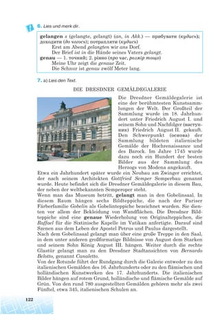 6. Lies und merk dir.
gelangen s (gelangte, gelangt) (an, in Akk.) — прибувати (кудись);
доходити (до чогось); потрапляти (кудись)
Erst am Abend gelangten wir ans Dorf.
Der Brief ist in die Hände seines Vaters gelangt.
genau — 1. точний; 2. рівно (про час, розмір тощо)
Meine Uhr zeigt die genaue Zeit.
Die Schnur ist genau zwölf Meter lang.
7. a) Lies den Text.
DIE DRESDNER GEMÄLDEGALERIE
Die Dresdner Gemäldegalerie ist
eine der berühmtesten Kunstsamm-
lungen der Welt. Der Großteil der
Sammlung wurde im 18. Jahrhun-
dert unter Friedrich August I. und
seinem Sohn und Nachfolger (наступ
ник) Friedrich August II. gekauft.
Den Schwerpunkt (основа) der
Sammlung bildeten italienische
Gemälde der Hochrenaissance und
des Barock. Im Jahre 1745 wurde
dazu noch ein Hundert der besten
Bilder aus der Sammlung des
Herzogs von Modena angekauft.
Etwa ein Jahrhundert später wurde ein Neubau am Zwinger errichtet,
der nach seinem Architekten Gottfried Semper Semperbau genannt
wurde. Heute befindet sich die Dresdner Gemäldegalerie in diesem Bau,
der neben der weltbekannten Semperoper steht.
Wenn man das Museum betritt, gelangt man in den Gobelinsaal. In
diesem Raum hängen sechs Bildteppiche, die nach der Pariser
Färberfamilie Gobelin als Gobelinteppiche bezeichnet wurden. Sie dien-
ten vor allem der Bekleidung von Wandflächen. Die Dresdner Bild-
teppiche sind eine genaue Wiederholung von Originalteppichen, die
Raffael für die Sixtinische Kapelle im Vatikan anfertigte. Darauf sind
Szenen aus dem Leben der Apostel Petrus und Paulus dargestellt.
Nach dem Gobelinsaal gelangt man über eine große Treppe in den Saal,
in dem unter anderen großformatige Bildnisse von August dem Starken
und seinem Sohn König August III. hängen. Weiter durch die rechte
Glastür gelangt man zu den Dresdner Stadtansichten von Bernardo
Belotto, genannt Canaletto.
Von der Rotunde führt der Rundgang durch die Galerie entweder zu den
italienischen Gemälden des 16. Jahrhunderts oder zu den flämischen und
holländischen Kunstwerken des 17. Jahrhunderts. Die italienischen
Bilder hängen auf rotem Grund, holländische und flämische Gemälde auf
Grün. Von den rund 780 ausgestellten Gemälden gehören mehr als zwei
Fünftel, etwa 345, italienischen Schulen an.
122
 
