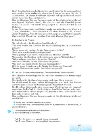 Nach dem Saal mit den holländischen und flämischen Gemälden gelangt
man zu den Kunstwerken der deutschen Künstler aus dem 16. bis 18.
Jahrhundert. Im oberen Stockwerk befinden sich spanische und franzö-
sische Bilder des 17. Jahrhunderts.
Das berühmteste Bild der Sempergalerie ist die „Sixtinische Madonna“
von Raffael (Raffaello Santi), die 1512 — 1513 als Altarbild gemalt
wurde. Im Jahre 1754 kaufte König August III. dieses Bild für 20 000
Dukaten.
In der Gemäldegalerie sind Meisterwerke der weltbekannten Maler wie
Tizian, Rembrandt, Lucas Cranach d. Ä.1, Hans Holbein d. J.2, Albrecht
Dürer, Canaletto, Jean Etienne Liotard (lies: ljotár), Bartholome Murillo
(lies: muríljo), Claude Lorrain (lies: klot loré), Poussin (lies: pusé).
b) Beantworte die Fragen.
Wo befindet sich die Dresdner Gemäldegalerie?
Von wem wurde der Großteil der Kunstsammlung im 18. Jahrhundert
gekauft?
Wann wurde ein Neubau für die Sammlung errichtet?
Nach wem wurde das Gebäude genannt?
Wohin gelangt man zuerst, wenn man das Museum betritt?
Wovon sind die Dresdner Bildteppiche eine genaue Wiederholung?
Wohin gelangt man durch die rechte Glastür?
Wie viele Gemälde sind in der Galerie ausgestellt?
Wie heißt das berühmteste Bild der Sempergalerie?
Gibt es in der Galerie auch die Werke der deutschen Künstler?
Wessen Meisterwerke sind in der Galerie ausgestellt?
8. Lies den Text noch einmal und sag: Sind diese Behauptungen richtig?
Die Dresdner Gemäldegalerie ist eine der berühmtesten Sammlungen
der Welt.
Der Neubau für die Sammlung wurde nach dem König genannt.
Im Gobelinsaal hängen sieben Bildteppiche, die nach der Pariser
Färberfamilie Gobelin als Gobelinteppiche bezeichnet wurden.
Die Dresdner Bildteppiche sind eine genaue Wiederholung von Original-
teppichen, die Raffael für die Sixtinische Kapelle im Vatikan anfertigte.
Die italienischen Bilder hängen auf grünem Grund, holländische und
flämische Gemälde auf Rot.
Das berühmteste Bild der Sempergalerie ist die „Sixtinische Madonna“
von Raffael.
9. Erzähl über die Dresdner Gemäldegalerie.
10. Erzähl über eine Gemäldegalerie oder ein Kunstmuseum in der Ukraine / in
deinem Wohnort.
1. Lerne die neuen Vokabeln mit Beispielen.
2. Mach die Übung 10 schriftlich.
123
1 d. Ä. = der Ältere — старший (після прізвища)
2 d. J. = der Jüngere — молодший (після прізвища)
 