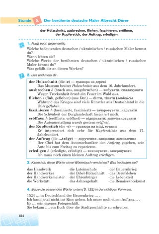 5. Der beruhmte deutsche Maler Albrecht Durer
der Holzschnitt, ausbrechen, fliehen, faszinieren, eroffnen,
der Kupferstich, der Auftrag, erledigen
1. Fragt euch gegenseitig.
Welche bedeutenden deutschen / ukrainischen / russischen Maler kennst
du?
Wann lebten sie?
Welche Werke der berühmten deutschen / ukrainischen / russischen
Maler kennst du?
Was gefällt dir an diesen Werken?
2. Lies und merk dir.
der Holzschnitt (die -e) — гравюра на дереві
Das Museum besitzt Holzschnitte aus dem 16. Jahrhundert.
ausbrechen h (brach aus, ausgebrochen) — вибухати, спалахувати
Wegen Trockenheit brach ein Feuer im Wald aus.
fliehen s (floh, geflohen) (aus Dat.) — бігти, тікати (звідкись)
Während des Krieges sind viele Künstler aus Deutschland in die
USA geflohen.
faszinieren h (faszinierte, fasziniert) — зачаровувати, чарувати
Die Schönheit der Berglandschaft fasziniert mich.
eröffnen h (eröffnete, eröffnet) — відкривати; започатковувати
Die Autoausstellung wurde gestern eröffnet.
der Kupferstich (die -e) — гравюра на мiді, естамп
Er interessiert sich sehr für Kupferstiche aus dem 17.
Jahrhundert.
der Auftrag (die …träge) — доручення, завдання; замовлення
Der Chef hat dem Automechaniker den Auftrag gegeben, sein
Auto bis zum Freitag zu reparieren.
erledigen h (erledigte, erledigt) — виконувати, завершувати
Ich muss noch einen kleinen Auftrag erledigen.
3. Kannst du diese Wörter ohne Wörterbuch verstehen? Was bedeuten sie?
4. Setze die passenden Wörter unten (S. 125) in der richtigen Form ein.
1524 … in Deutschland der Bauernkrieg … .
Ich kann jetzt nicht ins Kino gehen. Ich muss noch einen Auftrag… .
Er … sein eigenes Fotogeschäft.
Sie bekam …, ein Buch über die Stadtgeschichte zu schreiben.
124
das Handwerk
der Handwerker
der Handwerksmeister
die Werkstatt
die Lateinschule
der Bibel-Holzschnitt
der Ehrenbürger
das Jahresgehalt
der Bauernkrieg
das Berufsleben
die Lebenszeit
die Renaissancekunst
¨ ¨
¨
 