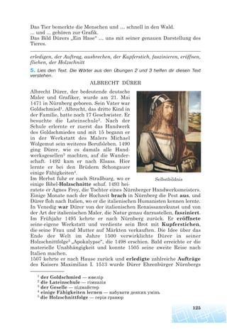 Das Tier bemerkte die Menschen und … schnell in den Wald.
... und ... gehören zur Grafik.
Das Bild Dürers „Ein Hase“ … uns mit seiner genauen Darstellung des
Tieres.
____________________________________________________________________
erledigen, der Auftrag, ausbrechen, der Kupferstich, faszinieren, eröffnen,
fliehen, der Holzschnitt
5. Lies den Text. Die Wörter aus den Übungen 2 und 3 helfen dir diesen Text
verstehen.
ALBRECHT DÜRER
Albrecht Dürer, der bedeutende deutsche
Maler und Grafiker, wurde am 21. Mai
1471 in Nürnberg geboren. Sein Vater war
Goldschmied1. Albrecht, das dritte Kind in
der Familie, hatte noch 17 Geschwister. Er
besuchte die Lateinschule2. Nach der
Schule erlernte er zuerst das Handwerk
des Goldschmiedes und mit 15 begann er
in der Werkstatt des Malers Michael
Wolgemut sein weiteres Berufsleben. 1490
ging Dürer, wie es damals alle Hand-
werksgesellen3 machten, auf die Wander-
schaft. 1492 kam er nach Elsass. Hier
lernte er bei den Brüdern Schongauer
einige Fähigkeiten4.
Im Herbst fuhr er nach Straßburg, wo er
einige Bibel-Holzschnitte schuf. 1493 hei-
ratete er Agnes Frey, die Tochter eines Nürnberger Handwerksmeisters.
Einige Monate nach der Hochzeit brach in Nürnberg die Pest aus, und
Dürer floh nach Italien, wo er die italienischen Humanisten kennen lernte.
In Venedig war Dürer von der italienischen Renaissancekunst und von
der Art der italienischen Maler, die Natur genau darzustellen, fasziniert.
Im Frühjahr 1495 kehrte er nach Nürnberg zurück. Er eröffnete
seine eigene Werkstatt und verdiente sein Brot mit Kupferstichen,
die seine Frau und Mutter auf Märkten verkauften. Die Idee über das
Ende der Welt im Jahre 1500 verwirklichte Dürer in seiner
Holzschnittfolge5 „Apokalypse“, die 1498 erschien. Bald erreichte er die
materielle Unabhängigkeit und konnte 1505 seine zweite Reise nach
Italien machen.
1507 kehrte er nach Hause zurück und erledigte zahlreiche Aufträge
des Kaisers Maximilian I. 1513 wurde Dürer Ehrenbürger Nürnbergs
125
Selbstbildnis
1 der Goldschmied — ювелір
2 die Lateinschule — гімназія
3 der Geselle — підмайстер
4 einige Fähigkeiten lernen — набувати деяких умінь
5 die Holzschnittfolge — серія гравюр
 