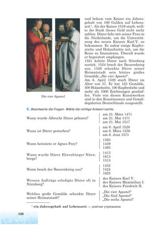und bekam vom Kaiser ein Jahres-
gehalt von 100 Gulden auf Lebens-
zeit1. Als der Kaiser 1519 starb, woll-
te die Stadt dieses Geld nicht mehr
zahlen. Dürer fuhr mit seiner Frau in
die Niederlande, um die Unterstüt-
zung des neuen Kaisers Karl V. zu
bekommen. Er nahm einige Kupfer-
stiche und Holzschnitte mit, um die
Reise zu finanzieren. Überall wurde
er begeistert empfangen.
1521 kehrte Dürer nach Nürnberg
zurück. 1524 brach der Bauernkrieg
aus. 1526 schenkte Dürer seiner
Heimatstadt sein letztes großes
Gemälde „Die vier Apostel“.
Am 6. April 1528 starb Dürer im
Alter von 57. Er hat 125 Gemälde,
300 Holzschnitte, 100 Kupferstiche und
mehr als 1000 Zeichnungen geschaf-
fen. Viele von diesen Kunstwerken
sind in den Kunstmuseen und Gemäl-
degalerien Deutschlands ausgestellt.
6. Beantworte die Fragen. Wähle die richtige Antwort rechts.
am 21. März 1471
Wann wurde Albrecht Dürer geboren? am 21. Mai 1471
am 21. Mai 1517
am 6. April 1528
Wann ist Dürer gestorben? am 6. März 1538
am 6. Juni 1571
1593
Wann heiratete er Agnes Frey? 1439
1493
Wann wurde Dürer Ehrenbürger Nürn-
1413
bergs?
1613
1513
1452
Wann brach der Bauernkrieg aus? 1524
1625
Wessen Aufträge erledigte Dürer oft in
des Kaisers Karl V.
Nürnberg?
des Kaisers Maximilian I.
des Kaisers Friedrich II.
Welches große Gemälde schenkte Dürer
„Die vier Apostel“
seiner Heimatstadt?
„Die fünf Apostel“
„Die sechs Apostel“
126
Die vier Apostel
1 ein Jahresgehalt auf Lebenszeit — довічне утримання
 