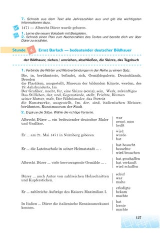 7. Schreib aus dem Text alle Jahreszahlen aus und gib die wichtigsten
Informationen dazu.
1471 — Albrecht Dürer wurde geboren.
1. Lerne die neuen Vokabeln mit Beispielen.
2. Schreib einen Plan zum Nacherzählen des Textes und bereite dich vor über
Dürer zu erzählen.
6. Ernst Barlach — bedeutender deutscher Bildhauer
der Bildhauer, ziehen / umziehen, abschließen, die Skizze, das Tagebuch
1. Verbinde die Wörter und Wortverbindungen in der Reihe zu einem Satz.
Die, in, berühmteste, befindet, sich, Gemäldegalerie, Deutschlands,
Dresden
die Plastiken, ausgestellt, Museum der bildenden Künste, werden, des
19. Jahrhunderts, Im
Der Grafiker, macht, für, eine Skizze (ескіз), sein, Werk, zukünftiges
Das Stillleben, dar, und, Gegenstände, stellt, Früchte, Blumen
seiner Mutter, malt, Der Bildnismaler, das Porträt
die Kunstwerke, ausgestellt, Im, der, sind, italienischen Meister,
berühmten, Kunstmuseum der Stadt
2. Ergänze die Sätze. Wähle die richtige Variante.
Albrecht Dürer ... ein bedeutender deutscher Maler
war
und Grafiker.
nennt man
heißt
wird
Er ... am 21. Mai 1471 in Nürnberg geboren. wurde
hat
hat besucht
Er ... die Lateinschule in seiner Heimatstadt ... . besuchte
wird besuchen
hat geschaffen
Albrecht Dürer ... viele hervorragende Gemälde ... . hat verkauft
wird schaffen
Dürer ... auch Autor von zahlreichen Holzschnitten
schuf
und Kupferstichen.
war
malte
erledigte
Er ... zahlreiche Aufträge des Kaisers Maximilian I. bekam
machte
In Italien ... Dürer die italienische Renaissancekunst
hat
kennen.
lernte
machte
127
 