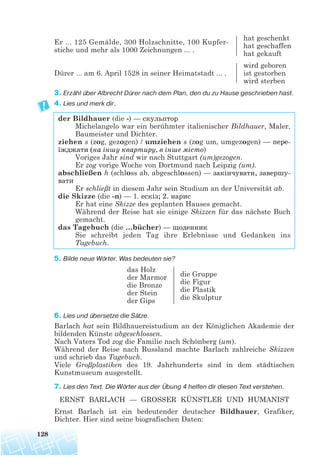 Er ... 125 Gemälde, 300 Holzschnitte, 100 Kupfer-
hat geschenkt
stiche und mehr als 1000 Zeichnungen ... .
hat geschaffen
hat gekauft
wird geboren
Dürer ... am 6. April 1528 in seiner Heimatstadt ... . ist gestorben
wird sterben
3. Erzähl über Albrecht Dürer nach dem Plan, den du zu Hause geschrieben hast.
4. Lies und merk dir.
der Bildhauer (die -) — скульптор
Michelangelo war ein berühmter italienischer Bildhauer, Maler,
Baumeister und Dichter.
ziehen s (zog, gezogen) / umziehen s (zog um, umgezogen) — пере
їжджати (на іншу квартиру, в інше місто)
Voriges Jahr sind wir nach Stuttgart (um)gezogen.
Er zog vorige Woche von Dortmund nach Leipzig (um).
abschließen h (schloss ab, abgeschlossen) — закінчувати, завершу
вати
Er schließt in diesem Jahr sein Studium an der Universität ab.
die Skizze (die -n) — 1. ескіз; 2. нарис
Er hat eine Skizze des geplanten Hauses gemacht.
Während der Reise hat sie einige Skizzen für das nächste Buch
gemacht.
das Tagebuch (die …bücher) — щоденник
Sie schreibt jeden Tag ihre Erlebnisse und Gedanken ins
Tagebuch.
5. Bilde neue Wörter. Was bedeuten sie?
6. Lies und übersetze die Sätze.
Barlach hat sein Bildhauereistudium an der Königlichen Akademie der
bildenden Künste abgeschlossen.
Nach Vaters Tod zog die Familie nach Schönberg (um).
Während der Reise nach Russland machte Barlach zahlreiche Skizzen
und schrieb das Tagebuch.
Viele Großplastiken des 19. Jahrhunderts sind in dem städtischen
Kunstmuseum ausgestellt.
7. Lies den Text. Die Wörter aus der Übung 4 helfen dir diesen Text verstehen.
ERNST BARLACH — GROSSER KÜNSTLER UND HUMANIST
Ernst Barlach ist ein bedeutender deutscher Bildhauer, Grafiker,
Dichter. Hier sind seine biografischen Daten:
128
das Holz
der Marmor
die Bronze
der Stein
der Gips
die Gruppe
die Figur
die Plastik
die Skulptur
 