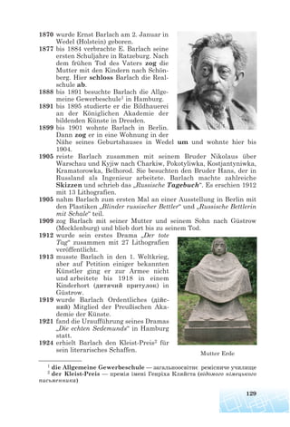 1870 wurde Ernst Barlach am 2. Januar in
Wedel (Holstein) geboren.
1877 bis 1884 verbrachte E. Barlach seine
ersten Schuljahre in Ratzeburg. Nach
dem frühen Tod des Vaters zog die
Mutter mit den Kindern nach Schön-
berg. Hier schloss Barlach die Real-
schule ab.
1888 bis 1891 besuchte Barlach die Allge-
meine Gewerbeschule1 in Hamburg.
1891 bis 1895 studierte er die Bildhauerei
an der Königlichen Akademie der
bildenden Künste in Dresden.
1899 bis 1901 wohnte Barlach in Berlin.
Dann zog er in eine Wohnung in der
Nähe seines Geburtshauses in Wedel um und wohnte hier bis
1904.
1905 reiste Barlach zusammen mit seinem Bruder Nikolaus über
Warschau und Kyjiw nach Charkiw, Pokotyliwka, Kostjantyniwka,
Kramatorowka, Belhorod. Sie besuchten den Bruder Hans, der in
Russland als Ingenieur arbeitete. Barlach machte zahlreiche
Skizzen und schrieb das „Russische Tagebuch“. Es erschien 1912
mit 13 Lithografien.
1905 nahm Barlach zum ersten Mal an einer Ausstellung in Berlin mit
den Plastiken „Blinder russischer Bettler“ und „Russische Bettlerin
mit Schale“ teil.
1909 zog Barlach mit seiner Mutter und seinem Sohn nach Güstrow
(Mecklenburg) und blieb dort bis zu seinem Tod.
1912 wurde sein erstes Drama „Der tote
Tag“ zusammen mit 27 Lithografien
veröffentlicht.
1913 musste Barlach in den 1. Weltkrieg,
aber auf Petition einiger bekannten
Künstler ging er zur Armee nicht
und arbeitete bis 1918 in einem
Kinderhort (дитячий притулок) in
Güstrow.
1919 wurde Barlach Ordentliches (дiйс
ний) Mitglied der Preußischen Aka-
demie der Künste.
1921 fand die Uraufführung seines Dramas
„Die echten Sedemunds“ in Hamburg
statt.
1924 erhielt Barlach den Kleist-Preis2 für
sein literarisches Schaffen.
129
1 die Allgemeine Gewerbeschule — загальноосвітнє ремісниче училище
2 der Kleist-Preis — премія імені Генріха Кляйста (відомого німецького
письменника)
Mutter Erde
 