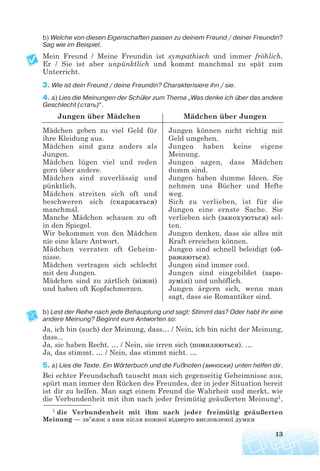 b) Welche von diesen Eigenschaften passen zu deinem Freund / deiner Freundin?
Sag wie im Beispiel.
Mein Freund / Meine Freundin ist sympathisch und immer fröhlich.
Er / Sie ist aber unpünktlich und kommt manchmal zu spät zum
Unterricht.
3. Wie ist dein Freund / deine Freundin? Charakterisiere ihn / sie.
4. a) Lies die Meinungen der Schüler zum Thema „Was denke ich über das andere
Geschlecht (стать)“.
Jungen über Mädchen Mädchen über Jungen
b) Lest der Reihe nach jede Behauptung und sagt: Stimmt das? Oder habt ihr eine
andere Meinung? Beginnt eure Antworten so:
Ja, ich bin (auch) der Meinung, dass… / Nein, ich bin nicht der Meinung,
dass...
Ja, sie haben Recht. … / Nein, sie irren sich (помиляються). …
Ja, das stimmt. … / Nein, das stimmt nicht. …
5. a) Lies die Texte. Ein Wörterbuch und die Fußnoten (виноски) unten helfen dir.
Bei echter Freundschaft tauscht man sich gegenseitig Geheimnisse aus,
spürt man immer den Rücken des Freundes, der in jeder Situation bereit
ist dir zu helfen. Man sagt einem Freund die Wahrheit und merkt, wie
die Verbundenheit mit ihm nach jeder freimütig geäußerten Meinung1,
13
Mädchen geben zu viel Geld für
ihre Kleidung aus.
Mädchen sind ganz anders als
Jungen.
Mädchen lügen viel und reden
gern über andere.
Mädchen sind zuverlässig und
pünktlich.
Mädchen streiten sich oft und
beschweren sich (скаржаться)
manchmal.
Manche Mädchen schauen zu oft
in den Spiegel.
Wir bekommen von den Mädchen
nie eine klare Antwort.
Mädchen verraten oft Geheim-
nisse.
Mädchen vertragen sich schlecht
mit den Jungen.
Mädchen sind zu zärtlich (ніжні)
und haben oft Kopfschmerzen.
Jungen können nicht richtig mit
Geld umgehen.
Jungen haben keine eigene
Meinung.
Jungen sagen, dass Mädchen
dumm sind.
Jungen haben dumme Ideen. Sie
nehmen uns Bücher und Hefte
weg.
Sich zu verlieben, ist für die
Jungen eine ernste Sache. Sie
verlieben sich (закохуються) sel-
ten.
Jungen denken, dass sie alles mit
Kraft erreichen können.
Jungen sind schnell beleidigt (об
ражаються).
Jungen sind immer cool.
Jungen sind eingebildet (заро
зумілі) und unhöflich.
Jungen ärgern sich, wenn man
sagt, dass sie Romantiker sind.
1 die Verbundenheit mit ihm nach jeder freimütig geäußerten
Meinung — зв’язок з ним після кожної відверто висловленої думки
 
