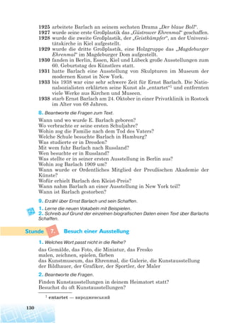 1925 arbeitete Barlach an seinem sechsten Drama „Der blaue Boll“.
1927 wurde seine erste Großplastik das „Güstrower Ehrenmal“ geschaffen.
1928 wurde die zweite Großplastik, der „Geistkämpfer“, an der Universi-
tätskirche in Kiel aufgestellt.
1929 wurde die dritte Großplastik, eine Holzgruppe das „Magdeburger
Ehrenmal“ im Magdeburger Dom aufgestellt.
1930 fanden in Berlin, Essen, Kiel und Lübeck große Ausstellungen zum
60. Geburtstag des Künstlers statt.
1931 hatte Barlach eine Ausstellung von Skulpturen im Museum der
modernen Kunst in New York.
1933 bis 1938 war eine sehr schwere Zeit für Ernst Barlach. Die Natio-
nalsozialisten erklärten seine Kunst als „entartet“1 und entfernten
viele Werke aus Kirchen und Museen.
1938 starb Ernst Barlach am 24. Oktober in einer Privatklinik in Rostock
im Alter von 68 Jahren.
8. Beantworte die Fragen zum Text.
Wann und wo wurde E. Barlach geboren?
Wo verbrachte er seine ersten Schuljahre?
Wohin zog die Familie nach dem Tod des Vaters?
Welche Schule besuchte Barlach in Hamburg?
Was studierte er in Dresden?
Mit wem fuhr Barlach nach Russland?
Wen besuchte er in Russland?
Was stellte er in seiner ersten Ausstellung in Berlin aus?
Wohin zog Barlach 1909 um?
Wann wurde er Ordentliches Mitglied der Preußischen Akademie der
Künste?
Wofür erhielt Barlach den Kleist-Preis?
Wann nahm Barlach an einer Ausstellung in New York teil?
Wann ist Barlach gestorben?
9. Erzähl über Ernst Barlach und sein Schaffen.
1. Lerne die neuen Vokabeln mit Beispielen.
2. Schreib auf Grund der einzelnen biografischen Daten einen Text über Barlachs
Schaffen.
7. Besuch einer Ausstellung
1. Welches Wort passt nicht in die Reihe?
das Gemälde, das Foto, die Miniatur, das Fresko
malen, zeichnen, spielen, färben
das Kunstmuseum, das Ehrenmal, die Galerie, die Kunstausstellung
der Bildhauer, der Grafiker, der Sportler, der Maler
2. Beantworte die Fragen.
Finden Kunstausstellungen in deinem Heimatort statt?
Besuchst du oft Kunstausstellungen?
130
1 entartet — виродженський
 