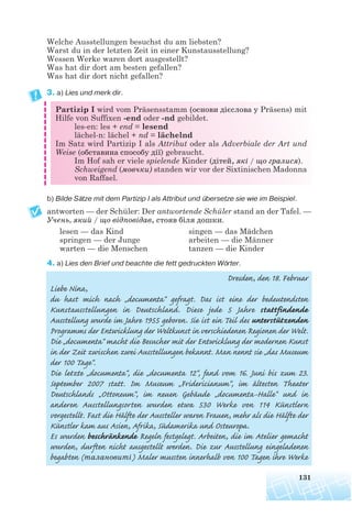 Welche Ausstellungen besuchst du am liebsten?
Warst du in der letzten Zeit in einer Kunstausstellung?
Wessen Werke waren dort ausgestellt?
Was hat dir dort am besten gefallen?
Was hat dir dort nicht gefallen?
3. a) Lies und merk dir.
Partizip I wird vom Präsensstamm (основи дієслова у Präsens) mit
Hilfe von Suffixen -end oder -nd gebildet.
les-en: les + end = lesend
lächel-n: lächel + nd = lächelnd
Im Satz wird Partizip I als Attribut oder als Adverbiale der Art und
Weise (обставина способу дії) gebraucht.
Im Hof sah er viele spielende Kinder (дітей, які / що гралися).
Schweigend (мовчки) standen wir vor der Sixtinischen Madonna
von Raffael.
b) Bilde Sätze mit dem Partizip I als Attribut und übersetze sie wie im Beispiel.
antworten — der Schüler: Der antwortende Schüler stand an der Tafel. —
Учень, який / що відповідав, стояв біля дошки.
lesen — das Kind singen — das Mädchen
springen — der Junge arbeiten — die Männer
warten — die Menschen tanzen — die Kinder
4. a) Lies den Brief und beachte die fett gedruckten Wörter.
Dresden, den 18. Februar
Liebe Nina,
du hast mich nach „documenta“ gefragt. Das ist eine der bedeutendsten
Kunstausstellungen in Deutschland. Diese jede 5 Jahre stattfindende
Ausstellung wurde im Jahre 1955 geboren. Sie ist ein Teil des unterstützenden
Programms der Entwicklung der Weltkunst in verschiedenen Regionen der Welt.
Die „documenta“ macht die Besucher mit der Entwicklung der modernen Kunst
in der Zeit zwischen zwei Ausstellungen bekannt. Man nennt sie „das Museum
der 100 Tage“.
Die letzte „documenta“, die „documenta 12“, fand vom 16. Juni bis zum 23.
September 2007 statt. Im Museum „Fridericianum“, im ältesten Theater
Deutschlands „Ottoneum“, im neuen Gebäude „documenta-Halle“ und in
anderen Ausstellungsorten wurden etwa 530 Werke von 114 Künstlern
vorgestellt. Fast die Hälfte der Aussteller waren Frauen, mehr als die Hälfte der
Künstler kam aus Asien, Afrika, Südamerika und Osteuropa.
Es wurden beschränkende Regeln festgelegt. Arbeiten, die im Atelier gemacht
wurden, durften nicht ausgestellt werden. Die zur Ausstellung eingeladenen
begabten (талановиті) Maler mussten innerhalb von 100 Tagen ihre Werke
131
 