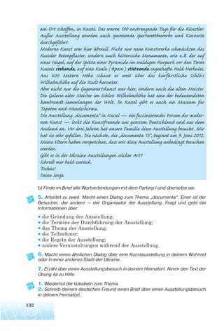 am Ort schaffen, in Kassel. Das waren 100 anstrengende Tage für die Künstler.
Außer Ausstellung wurden auch spannende Sportwettbewerbe und Konzerte
durchgeführt.
Moderne Kunst war hier überall. Nicht nur neue Kunstwerke schmückten das
Kasseler Betonpflaster, sondern auch historische Monumente, wie z.B. der auf
einer Hügel, auf der Spitze einer Pyramide im waldigen Kurpark vor den Toren
Kassels stehende, auf eine Keule ( дрюк) stützende sagenhafte Held Herkules.
Aus 600 Metern Höhe schaut er weit über das kurfürstliche Schloss
Wilhelmshöhe auf die Stadt herunter.
Aber nicht nur die Gegenwartskunst war hier, sondern auch die alten Meister.
Die Galerie alter Meister im Schloss Wilhelmshöhe hat eine der bedeutendsten
Rembrandt-Sammlungen der Welt. In Kassel gibt es auch ein Museum für
Tapeten und Wandschirme.
Die Ausstellung „documenta“ in Kassel — ein faszinierendes Forum der moder-
nen Kunst — lockt die Kunstfreunde aus ganzem Deutschland und aus dem
Ausland an. Vor drei Jahren hat unsere Familie diese Ausstellung besucht. Mir
hat sie sehr gefallen. Die nächste, die „documenta 13“, beginnt am 9. Juni 2012.
Meine Eltern haben versprochen, dass wir diese Ausstellung unbedingt besuchen
werden.
Gibt es in der Ukraine Ausstellungen solcher Art?
Schreib mir bald zurück.
Tschüs!
Deine Sonja
b) Finde im Brief alle Wortverbindungen mit dem Partizip I und übersetze sie.
5. Arbeitet zu zweit. Macht einen Dialog zum Thema „documenta“. Einer ist der
Besucher, der andere — der Organisator der Ausstellung. Fragt und gebt die
Informationen über:
• die Gründung der Ausstellung;
• die Termine der Durchführung der Ausstellung;
• das Thema der Ausstellung;
• die Teilnehmer;
• die Regeln der Ausstellung;
• andere Veranstaltungen während der Ausstellung.
6. Macht einen ähnlichen Dialog über eine Kunstausstellung in deinem Wohnort
oder in einer anderen Stadt der Ukraine.
7. Erzähl über einen Ausstellungsbesuch in deinem Heimatort. Nimm den Text der
Übung 4a zu Hilfe.
1. Wiederhol die Vokabeln zum Thema.
2. Schreib deinem deutschen Freund einen Brief über einen Ausstellungsbesuch
in deinem Heimatort.
132
 