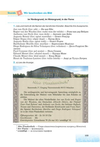 8. Wir beschreiben ein Bild
im Vordergrund, im Hintergrund, in der Ferne
1. Lies und merk dir die Namen der berühmten Künstler. Beachte ihre Aussprache.
Jan van Eyck (lies: aik) — Ян ван Ейк
Rogier van der Weyden (lies: roshé wan der wéide) — Роже ван дер Вейден
Anthonis van Dyck (lies: wan deik) — Антоніс ван Дейк
Auguste Renoir (lies: ogúst renwáhr) — Огюст Ренуар
Edgar Degas (lies: edgár degá) — Едгар Дега
Auguste Rodin (lies: ogúst rodé) — Огюст Роден
Bartholome Murillo (lies: muríljo) — Бартоломео Мурiльо
Diego Rodriguez de Silva Velazquez (lies: veláskes) — Дієго Родрігес Ве
ласкес
Paul Cezanne (lies: pol sesán) — Поль Сезанн
Eduard Manet (lies: eduárd mané) — Едуард Мане
Claude Monet (lies: klod moné) — Клод Моне
Henri de Toulouse-Lautrec (lies: tulús lotrék) — Анрі де Тулуз Лотрек
2. a) Lies die Anzeige.
133
1 Alte Pinakothek — Cтара пінакотека (картинна галерея у Мюнхені)
2 der Flame — фламандець
3 ermäßigt — за пільговим тарифом
 