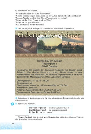 b) Beantworte die Fragen.
Wo befindet sich die Alte Pinakothek?
Welche Sammlungen kann man in der Alten Pinakothek besichtigen?
Wessen Werke sind in der Alten Pinakothek vertreten?
Wann ist die Alte Pinakothek geöffnet?
Wann ist sie geschlossen?
Was kostet die Eintrittskarte?
3. Lies die folgende Anzeige und stell deinen Mitschülern Fragen dazu.
4. Schreib eine ähnliche Anzeige für eine ukrainische Gemäldegalerie oder ein
Kunstmuseum.
5. a) Lies und merk dir.
134
1 Lovis Corinth (lies: korínt), Max Slevogt (lies: slefogt) — führende Vertreter
des deutschen Impressionismus
im Vordergrund — на передньому плані
im Hintergrund — на задньому плані
in der Ferne — удалині
 