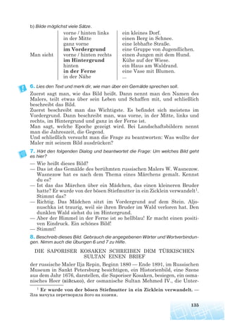 b) Bilde möglichst viele Sätze.
6. Lies den Text und merk dir, wie man über ein Gemälde sprechen soll.
Zuerst sagt man, wie das Bild heißt. Dann nennt man den Namen des
Malers, teilt etwas über sein Leben und Schaffen mit, und schließlich
beschreibt das Bild.
Zuerst beschreibt man das Wichtigste. Es befindet sich meistens im
Vordergrund. Dann beschreibt man, was vorne, in der Mitte, links und
rechts, im Hintergrund und ganz in der Ferne ist.
Man sagt, welche Epoche gezeigt wird. Bei Landschaftsbildern nennt
man die Jahreszeit, die Gegend.
Und schließlich versucht man die Frage zu beantworten: Was wollte der
Maler mit seinem Bild ausdrücken?
7. Hört den folgenden Dialog und beantwortet die Frage: Um welches Bild geht
es hier?
— Wie heißt dieses Bild?
— Das ist das Gemälde des berühmten russischen Malers W. Wasnezow.
Wasnezow hat es nach dem Thema eines Märchens gemalt. Kennst
du es?
— Ist das das Märchen über ein Mädchen, das einen kleineren Bruder
hatte? Er wurde von der bösen Stiefmutter in ein Zicklein verwandelt1.
Stimmt das?
— Richtig. Das Mädchen sitzt im Vordergrund auf dem Stein. Aljo-
nuschka ist traurig, weil sie ihren Bruder im Wald verloren hat. Den
dunklen Wald siehst du im Hintergrund.
— Aber der Himmel in der Ferne ist so hellblau! Er macht einen positi-
ven Eindruck. Ein schönes Bild!
— Stimmt!
8. Beschreib dieses Bild. Gebrauch die angegebenen Wörter und Wortverbindun
gen. Nimm auch die Übungen 6 und 7 zu Hilfe.
DIE SAPORISER KOSAKEN SCHREIBEN DEM TÜRKISCHEN
SULTAN EINEN BRIEF
der russische Maler Ilja Repin, Beginn 1880 — Ende 1891, im Russischen
Museum in Sankt Petersburg besichtigen, ein Historienbild, eine Szene
aus dem Jahr 1676, darstellen, die Saporiser Kosaken, besiegen, ein osma-
nisches Heer (військо), der osmanische Sultan Mehmed IV., die Unter-
135
vorne / hinten links
in der Mitte
ganz vorne
im Vordergrund
vorne / hinten rechts
im Hintergrund
hinten
in der Ferne
in der Nähe
ein kleines Dorf.
einen Berg in Schnee.
eine lebhafte Straße.
eine Gruppe von Jugendlichen.
einen Jungen mit dem Hund.
Kühe auf der Wiese.
ein Haus am Waldrand.
eine Vase mit Blumen.
...
Man sieht
1 Er wurde von der bösen Stiefmutter in ein Zicklein verwandelt. —
Зла мачуха перетворила його на козеня.
 