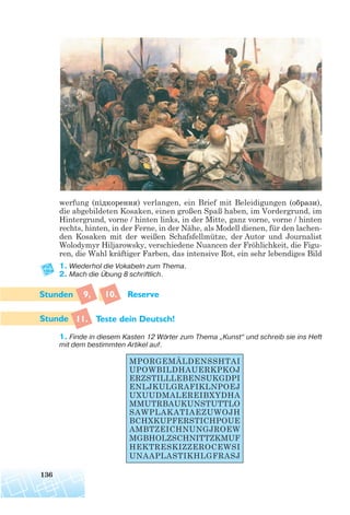 werfung (підкорення) verlangen, ein Brief mit Beleidigungen (образи),
die abgebildeten Kosaken, einen großen Spaß haben, im Vordergrund, im
Hintergrund, vorne / hinten links, in der Mitte, ganz vorne, vorne / hinten
rechts, hinten, in der Ferne, in der Nähe, als Modell dienen, für den lachen-
den Kosaken mit der weißen Schafsfellmütze, der Autor und Journalist
Wolodymyr Hiljarowsky, verschiedene Nuancen der Fröhlichkeit, die Figu-
ren, die Wahl kräftiger Farben, das intensive Rot, ein sehr lebendiges Bild
1. Wiederhol die Vokabeln zum Thema.
2. Mach die Übung 8 schriftlich.
9, 10. Reserve
11. Teste dein Deutsch!
1. Finde in diesem Kasten 12 Wörter zum Thema „Kunst“ und schreib sie ins Heft
mit dem bestimmten Artikel auf.
136
MPORGEMÄLDENSSHTAI
UPOWBILDHAUERKPKOJ
ERZSTILLLEBENSUKGDPI
ENLJKULGRAFIKLNPOEJ
UXUUDMALEREIBXYDHA
MMUTRBAUKUNSTUTTLO
SAWPLAKATIAEZUWOJH
BCHXKUPFERSTICHPOUE
AMBTZEICHNUNGJROEW
MGBHOLZSCHNITTZKMUF
HEKTRESKIZZEROCEWSI
UNAAPLASTIKHLGFRASJ
 