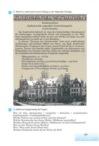 2. Macht zu zweit einen kurzen Dialog zu der folgenden Anzeige.
3. Stellt euch gegenseitig die Fragen.
Wer ist dein ukrainischer / russischer / deutscher / ausländischer
Lieblingsmaler / Lieblingsbildhauer?
Welche Fakten aus seinem Leben sind dir bekannt?
Welche Kunstwerke hat dieser Maler / Bildhauer geschaffen?
Welches Kunstwerk dieses Malers / Bildhauers ist dein Lieblingswerk?
Was ist das Thema dieses Werkes?
Wen / Was stellt dieses Werk dar?
Welchen Eindruck macht dieses Werk auf dich?
137
 