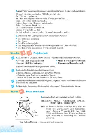 4. Erzähl über deinen Lieblingsmaler / Lieblingsbildhauer. Ergänze dabei die Sätze.
Mein(e) Lieblingsmaler(in) / Bildhauer(in) ist…
Er / Sie ist … geboren.
Er / Sie hat folgende bedeutende Werke geschaffen: …
Sein / Ihr erstes Bild entstand…
Seine / Ihre erste Skulptur entstand…
Sein / Ihr bestes Werk ist…
Das Thema dieses Werkes ist…
Dieses Werk stellt … dar.
Es hat auf mich einen großen Eindruck gemacht, weil…
5. Beschreib dein Lieblingskunstwerk nach diesen Punkten:
• Der Titel des Werkes;
• Der Autor;
• Das Entstehungsjahr;
• Die dargestellten Personen oder Gegenstände / Landschaften;
• Der Eindruck, den dieses Werk auf dich macht.
12, 13. Projektarbeit
1. a) Arbeitet in Gruppen. Wählt für eure Projektarbeit eines dieser Themen.
b) Sucht Informationen zum gewählten Thema.
2. Fasst die Resultate der Suche zusammen.
a) Sammelt Bilder und Fotos zum gewählten Thema.
b) Schreibt kurze Texte zum gewählten Thema.
c) Macht ein Poster mit den Texten und Bildern / Fotos.
3. Macht eine Präsentation eures Projekts. Zeigt das Poster euren Mitschülern und
präsentiert die Resultate.
4. Was findet ihr an eurer Projektarbeit interessant? Diskutiert in der Klasse.
14. Etwas zum Lesen
1. Lies den Text. Nimm ein Wörterbuch zu Hilfe.
HEINRICH ZILLE — GRAFIKER, MALER,
ZEICHNER, FOTOGRAF
1858 9. Januar: Rudolf Heinrich Zille wird als
Sohn des Uhrmachers und Feinschlos-
sers1 Johann Traugott Zill (ab 1854:
Zille) und dessen Frau Ernestine Louise
(geb. Heinitz) in Radeburg bei Dresden
geboren.
138
• Meine Lieblingskunstart
• Meine Lieblingskünstler
• Mein Lieblingskunstwerk
• Ein Ausstellungsbesuch
1 der Feinschlosser — слюсар з точної механіки
 