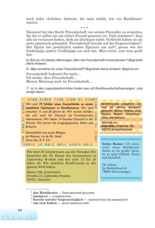nach jeder ehrlichen Antwort, die man erhält, wie ein Bankkonto1
wächst.
* * *
Niemand hat das Recht Freundschaft von seinen Freunden zu erwarten,
für die er selbst nie ein echter Freund gewesen ist. Viele jammern2, dass
alle sie verlassen haben, doch sie überlegen nicht: Vielleicht haben sie als
erste egoistisch gehandelt. Freundschaft beruht auf der Gegenseitigkeit3.
Der Egoist hat gewöhnlich andere Egoisten um sich4, genau wie der
Großzügige andere Großzügige um sich hat. Man erntet, was man gesät
hat.
b) Bist du mit diesen Meinungen über die Freundschaft einverstanden? Begründe
deine Antwort.
6. Was verstehst du unter Freundschaft? Begründe deine Antwort. Beginne so:
Freundschaft bedeutet für mich…
Ich denke, dass Freundschaft…
Meiner Meinung nach ist Freundschaft…
7. a) In den Jugendzeitschriften findet man oft Brieffreundschaftsanzeigen. Lies
einige davon.
14
1 das Bankkonto — банківський рахунок
2 jammern — скаржитися
3 beruht auf der Gegenseitigkeit — ґрунтується на взаємності
4 um sich haben — мати навколо себе
 