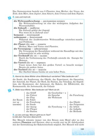 141
Das Sonnensystem besteht aus 8 Planeten: dem Merkur, der Venus, der
Erde, dem Mars, dem Jupiter, dem Saturn, dem Uranus und dem Neptun.
2. Lies und merk dir.
die Weltraumforschung — дослідження космосу
Die Weltraumforschung ist eine der wichtigsten Aufgaben der
Wissenschaftler.
die Zukunft — майбутнє
Die Zukunft gehört der Jugend.
Was wirst du in Zukunft sein?
bemannt — пілотований
unbemannt — безпілотний
Während des (un)bemannten Weltraumflugs entstehen manch-
mal Probleme.
der Planet (die -en) — планета
Merkur, Mars und Venus sind Planeten.
die Versorgung — забезпечення
Die Versorgung der Raumfahrer während der Raumflüge mit den
Lebensmitteln ist sehr wichtig.
der Treibstoff (die -e) — паливо
Durch die Verbrennung des Treibstoffs entsteht die Energie für
Motoren.
der Vorteil (die -e) — перевага
Unser neues Auto hat den großen Vorteil: es braucht weniger
Benzin als andere Autos.
der Nachteil (die -e) — недолік
Der Nachteil dieses Geräts ist sein hoher Preis.
3. Kannst du diese Wörter ohne Wörterbuch verstehen? Was bedeuten sie?
die Sonde, die Sondierung, das Objekt, das Experiment, die Operation,
der Asteroíd, der Planet, der Bord, die Station, das Teleskop, die Expedi-
tion, der Kosmonaut, der Astronaut, die Rakete, die Effektivität, die
Kosmonautik, die Astronautik, die Galaxíe
4. Bilde neue Wörter. Was bedeuten sie? Merk sie dir.
5. a) Lies und sag: Worum geht es im Text?
b) Gib dem Text eine Überschrift.
Der Mensch träumte immer von den Reisen zum Mond oder zu den
anderen Planeten und Sternen, aber es wurde erst im 20. Jahrhundert
mit der Entwicklung der Raketentechnik möglich. Der Mensch will nicht
der Raum
nur sg
(космос)
das Schiff
der Fahrer
der Flug
die Fahrt
die Forschung
die Sonde
der Anzug
der Flieger
die Station
die Geschichte + s
die Sprache
der Weltraum
die Forschung + s
die Forschung
das Objekt
das Programm
die Arbeit
die Aufgabe
die Methode
 