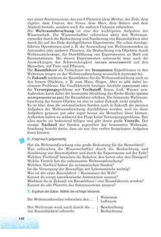 nur unser Sonnensystem, das aus 8 Planeten (dem Merkur, der Erde, dem
Jupiter, dem Uranus, der Venus, dem Mars, dem Saturn und dem
Neptun) besteht, sondern auch die anderen Galaxien erforschen.
Die Weltraumforschung ist eine der wichtigsten Aufgaben der
Wissenschaft. Die Wissenschaftler erforschen aktiv den Weltraum,
entweder durch die Beobachtung und Sondierung von Raumobjekten oder
durch die auf der Erde durchgeführten Experimente. Die schon durchge-
führten Operationen sind z. B. die Aussendung von Weltraumsonden zu
Asteroiden oder anderen Planeten, die Beobachtung von Objekten durch
Weltraumteleskope, die Durchführung von Experimenten an Bord von
Raumstationen. Bei diesen Experimenten untersucht man auch die
Auswirkungen der Schwerelosigkeit (вплив невагомості) auf den
Menschen, auf Tiere und Pflanzen.
Die Raumfahrer als Teilnehmer der bemannten Expeditionen in den
Weltraum tragen zu der Weltraumforschung wesentlich (суттєво) bei.
In Zukunft möchten die Raumfahrer für die Weltraumforschung auch zu
den fernen Objekten, z. B. zum Mars, fliegen. Aber es gibt dabei be-
stimmte Probleme: Die Uneffektivität heutiger Antriebe (двигунів) oder
die Versorgungsprobleme mit Treibstoff, Essen, Luft, Wasser usw.
Außerdem kann dabei die kosmische Strahlung das Krebs-Risiko (ризик
захворювання на рак) für Raumfahrer erhöhen. Die bemannte Weltraum-
forschung der fernen Objekte ist also in naher Zukunft nicht möglich.
Es ist klar, dass die automatischen Sonden auch in Zukunft die meisten
Aufgaben der Weltraumforschung durchführen werden, weil sie diese
Aufgaben genauso gut oder sogar besser als Menschen lösen können.
Außerdem haben sie während des Flugs keine Versorgungsprobleme. Das
alles macht sie bedeutend billiger und gibt ihnen große Vorteile. Der
einzige Nachteil der Sonden gegenüber der bemannten Weltraum-
forschung besteht darin, dass sie nur ihre vorher festgelegten Aufgaben
lösen können.
6. Fragt euch gegenseitig.
Hat die Weltraumforschung eine große Bedeutung für die Menschheit?
Was erforschen die Wissenschaftler durch die Beobachtung und
Sondierung von Raumobjekten und durch die Experimente auf der Erde?
Welchen Treibstoff brauchen die Raketen: den festen oder den flüssigen?
Welche Vorteile hat die unbemannte Weltraumforschung?
Welchen Nachteil haben die automatischen Sonden?
Ist die Versorgung der Raumflüge mit Lebensmitteln wichtig?
Wer ist der erste Raumfahrer / Kosmonaut der Welt?
Kannst du einige amerikanische Astronauten nennen?
Möchtest du in Zukunft ein Raumfahrer / eine Raumfahrerin werden?
Kannst du alle Planeten des Sonnensystems nennen?
7. Ergänze die Sätze. Wähle die richtige Variante.
Die Weltraumforscher erforschen den ... .
Weltraum
Luftraum
Der Weltraum wird auch durch die ... Beschreibung
von Raumobjekten erforscht. Beobachtung
142
 