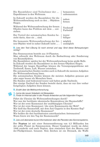 Die Raumfahrer sind Teilnehmer der ... bemannten
Expeditionen in den Weltraum. unbemannten
In Zukunft werden die Raumfahrer für die
nahen
Weltraumforschung auch zu den ... Objekten
fernen
fliegen.
Während der Weltraumforschung der fernen
Treibstoff
Objekte kann das Problem mit dem ... ent-
Farbstoff
stehen.
Der Vorteil der automatischen Sonden be- teurer
steht darin, dass sie ... sind. billiger
Die bemannte Weltraumforschung der fer- möglich
nen Objekte wird in naher Zukunft nicht ... . unmöglich
8. Lies den Text (Übung 5) noch einmal und sag: Sind diese Behauptungen
richtig?
Das Sonnensystem besteht aus 10 Planeten.
Man erforscht den Weltraum durch die Beobachtung oder Sondierung
von Raumobjekten.
Die Raumfahrer spielen bei der Weltraumforschung keine große Rolle.
In Zukunft werden die Raumfahrer zu den fernen Objekten fliegen.
Während der langen Raumflüge können die Versorgungsprobleme mit
Treibstoff, Essen, Luft, Wasser entstehen.
Die automatischen Sonden werden auch in Zukunft die meisten Aufgaben
der Weltraumforschung lösen.
Die automatischen Sonden können die meisten Aufgaben genauso gut
oder sogar besser als Menschen lösen.
Die Sonden sind bedeutend teurer und haben große Nachteile.
Der einzige Nachteil der Sonden besteht darin, dass sie nur ihre vorher
festgelegten Aufgaben lösen können.
9. Erzähl über die Weltraumforschung.
1. Lerne die neuen Vokabeln mit Beispielen.
2. Finde im Internet oder in der Presse Antworten auf die folgenden Fragen:
Führt die Ukraine die Weltraumforschungen durch?
Wer war der berühmte ukrainische Konstrukteur der Raumschiffe?
Wer ist der erste Kosmonaut der unabhängigen Ukraine?
Wer ist der erste Kosmonaut / die erste Kosmonautin der Welt?
Wie hieß das Raumschiff, mit dem Juri Gagarin in den Kosmos flog?
Wer ist der erste deutsche Kosmonaut?
Wie heißen die drei berühmtesten amerikanischen Astronauten?
Wann feiern wir den Tag der Kosmonautik?
3. Lies und übersetze kurze Informationen über die Planeten des Sonnensystems.
Der Neptun ist mit einer Sonnenentfernung von 4,5 Milliarden km
der achte Planet im Sonnensystem. Dieser Gasplanet wurde im Jahre
1846 entdeckt und nach Neptun, dem römischen Gott des Meeres und
der Fließgewässer, benannt. Sein Zeichen ist ein Dreizack, die Waffe
143
 