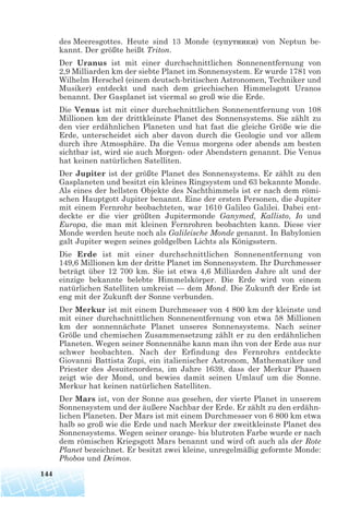 des Meeresgottes. Heute sind 13 Monde (супутники) von Neptun be-
kannt. Der größte heißt Triton.
Der Uranus ist mit einer durchschnittlichen Sonnenentfernung von
2,9 Milliarden km der siebte Planet im Sonnensystem. Er wurde 1781 von
Wilhelm Herschel (einem deutsch-britischen Astronomen, Techniker und
Musiker) entdeckt und nach dem griechischen Himmelsgott Uranos
benannt. Der Gasplanet ist viermal so groß wie die Erde.
Die Venus ist mit einer durchschnittlichen Sonnenentfernung von 108
Millionen km der drittkleinste Planet des Sonnensystems. Sie zählt zu
den vier erdähnlichen Planeten und hat fast die gleiche Größe wie die
Erde, unterscheidet sich aber davon durch die Geologie und vor allem
durch ihre Atmosphäre. Da die Venus morgens oder abends am besten
sichtbar ist, wird sie auch Morgen- oder Abendstern genannt. Die Venus
hat keinen natürlichen Satelliten.
Der Jupiter ist der größte Planet des Sonnensystems. Er zählt zu den
Gasplaneten und besitzt ein kleines Ringsystem und 63 bekannte Monde.
Als eines der hellsten Objekte des Nachthimmels ist er nach dem römi-
schen Hauptgott Jupiter benannt. Eine der ersten Personen, die Jupiter
mit einem Fernrohr beobachteten, war 1610 Galileo Galilei. Dabei ent-
deckte er die vier größten Jupitermonde Ganymed, Kallisto, Io und
Europa, die man mit kleinen Fernrohren beobachten kann. Diese vier
Monde werden heute noch als Galileische Monde genannt. In Babylonien
galt Jupiter wegen seines goldgelben Lichts als Königsstern.
Die Erde ist mit einer durchschnittlichen Sonnenentfernung von
149,6 Millionen km der dritte Planet im Sonnensystem. Ihr Durchmesser
beträgt über 12 700 km. Sie ist etwa 4,6 Milliarden Jahre alt und der
einzige bekannte belebte Himmelskörper. Die Erde wird von einem
natürlichen Satelliten umkreist — dem Mond. Die Zukunft der Erde ist
eng mit der Zukunft der Sonne verbunden.
Der Merkur ist mit einem Durchmesser von 4 800 km der kleinste und
mit einer durchschnittlichen Sonnenentfernung von etwa 58 Millionen
km der sonnennächste Planet unseres Sonnensystems. Nach seiner
Größe und chemischen Zusammensetzung zählt er zu den erdähnlichen
Planeten. Wegen seiner Sonnennähe kann man ihn von der Erde aus nur
schwer beobachten. Nach der Erfindung des Fernrohrs entdeckte
Giovanni Battista Zupi, ein italienischer Astronom, Mathematiker und
Priester des Jesuitenordens, im Jahre 1639, dass der Merkur Phasen
zeigt wie der Mond, und bewies damit seinen Umlauf um die Sonne.
Merkur hat keinen natürlichen Satelliten.
Der Mars ist, von der Sonne aus gesehen, der vierte Planet in unserem
Sonnensystem und der äußere Nachbar der Erde. Er zählt zu den erdähn-
lichen Planeten. Der Mars ist mit einem Durchmesser von 6 800 km etwa
halb so groß wie die Erde und nach Merkur der zweitkleinste Planet des
Sonnensystems. Wegen seiner orange- bis blutroten Farbe wurde er nach
dem römischen Kriegsgott Mars benannt und wird oft auch als der Rote
Planet bezeichnet. Er besitzt zwei kleine, unregelmäßig geformte Monde:
Phobos und Deimos.
144
 