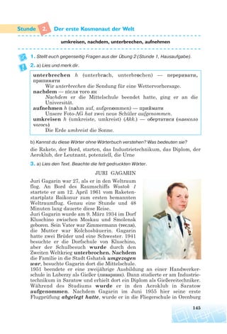 2. Der erste Kosmonaut der Welt
umkreisen, nachdem, unterbrechen, aufnehmen
1. Stellt euch gegenseitig Fragen aus der Übung 2 (Stunde 1, Hausaufgabe).
2. a) Lies und merk dir.
unterbrechen h (unterbrach, unterbrochen) — переривати,
припиняти
Wir unterbrechen die Sendung für eine Wettervorhersage.
nachdem — після того як
Nachdem er die Mittelschule beendet hatte, ging er an die
Universität.
aufnehmen h (nahm auf, aufgenommen) — приймати
Unsere Foto-AG hat zwei neue Schüler aufgenommen.
umkreisen h (umkreiste, umkreist) (Akk.) — обертатися (навколо
чогось)
Die Erde umkreist die Sonne.
b) Kannst du diese Wörter ohne Wörterbuch verstehen? Was bedeuten sie?
die Rakete, der Bord, starten, das Industrietechnikum, das Diplom, der
Aeroklub, der Leutnant, potenziell, die Urne
3. a) Lies den Text. Beachte die fett gedruckten Wörter.
JURI GAGARIN
Juri Gagarin war 27, als er in den Weltraum
flog. An Bord des Raumschiffs Wostok 1
startete er am 12. April 1961 vom Raketen-
startplatz Baikonur zum ersten bemannten
Weltraumflug. Genau eine Stunde und 48
Minuten lang dauerte diese Reise.
Juri Gagarin wurde am 9. März 1934 im Dorf
Kluschino zwischen Moskau und Smolensk
geboren. Sein Vater war Zimmermann (тесля),
die Mutter war Kolchosbäuerin. Gagarin
hatte zwei Brüder und eine Schwester. 1941
besuchte er die Dorfschule von Kluschino,
aber der Schulbesuch wurde durch den
Zweiten Weltkrieg unterbrochen. Nachdem
die Familie in die Stadt Gshatsk umgezogen
war, besuchte Gagarin dort die Mittelschule.
1951 beendete er eine zweijährige Ausbildung an einer Handwerker-
schule in Luberzy als Gießer (ливарник). Dann studierte er am Industrie-
technikum in Saratow und erhielt dort ein Diplom als Gießereitechniker.
Während des Studiums wurde er in den Aeroklub in Saratow
aufgenommen. Nachdem Gagarin im Juni 1955 hier seine erste
Flugprüfung abgelegt hatte, wurde er in die Fliegerschule in Orenburg
145
 