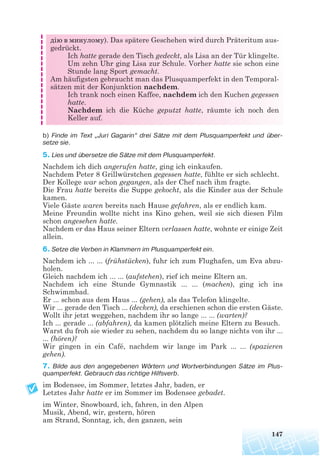 147
дію в минулому). Das spätere Geschehen wird durch Präteritum aus-
gedrückt.
Ich hatte gerade den Tisch gedeckt, als Lisa an der Tür klingelte.
Um zehn Uhr ging Lisa zur Schule. Vorher hatte sie schon eine
Stunde lang Sport gemacht.
Am häufigsten gebraucht man das Plusquamperfekt in den Temporal-
sätzen mit der Konjunktion nachdem.
Ich trank noch einen Kaffee, nachdem ich den Kuchen gegessen
hatte.
Nachdem ich die Küche geputzt hatte, räumte ich noch den
Keller auf.
b) Finde im Text „Juri Gagarin“ drei Sätze mit dem Plusquamperfekt und über
setze sie.
5. Lies und übersetze die Sätze mit dem Plusquamperfekt.
Nachdem ich dich angerufen hatte, ging ich einkaufen.
Nachdem Peter 8 Grillwürstchen gegessen hatte, fühlte er sich schlecht.
Der Kollege war schon gegangen, als der Chef nach ihm fragte.
Die Frau hatte bereits die Suppe gekocht, als die Kinder aus der Schule
kamen.
Viele Gäste waren bereits nach Hause gefahren, als er endlich kam.
Meine Freundin wollte nicht ins Kino gehen, weil sie sich diesen Film
schon angesehen hatte.
Nachdem er das Haus seiner Eltern verlassen hatte, wohnte er einige Zeit
allein.
6. Setze die Verben in Klammern im Plusquamperfekt ein.
Nachdem ich ... ... (frühstücken), fuhr ich zum Flughafen, um Eva abzu-
holen.
Gleich nachdem ich ... ... (aufstehen), rief ich meine Eltern an.
Nachdem ich eine Stunde Gymnastik ... ... (machen), ging ich ins
Schwimmbad.
Er ... schon aus dem Haus ... (gehen), als das Telefon klingelte.
Wir ... gerade den Tisch ... (decken), da erschienen schon die ersten Gäste.
Wollt ihr jetzt weggehen, nachdem ihr so lange ... ... (warten)?
Ich ... gerade ... (abfahren), da kamen plötzlich meine Eltern zu Besuch.
Warst du froh sie wieder zu sehen, nachdem du so lange nichts von ihr ...
... (hören)?
Wir gingen in ein Café, nachdem wir lange im Park ... ... (spazieren
gehen).
7. Bilde aus den angegebenen Wörtern und Wortverbindungen Sätze im Plus
quamperfekt. Gebrauch das richtige Hilfsverb.
im Bodensee, im Sommer, letztes Jahr, baden, er
Letztes Jahr hatte er im Sommer im Bodensee gebadet.
im Winter, Snowboard, ich, fahren, in den Alpen
Musik, Abend, wir, gestern, hören
am Strand, Sonntag, ich, den ganzen, sein
 