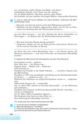wir, einschalten, schöne Musik, das Radio, und, hören
nachmittags, Schach, mein Vater, mit mir, spielen
ich, die Kontrollarbeit, schreiben, gestern, ohne Fehler
die Gemälde, auf uns, machen, des jungen Malers, einen großen Eindruck
8. Lest zu zweit die kurzen Dialoge und macht ähnliche. Gebraucht die Wort
verbindungen unten.
— Sag mal, was hast du gestern nach dem Mittagessen gemacht?
— Nachdem ich das Geschirr abgewaschen hatte, sah ich mir im Fern-
sehen eine Sendung über die Weltraumforschung an.
____________________________________________________________________
aus dem Kino kommen — mit dem Teleskop die Sterne beobachten; im
Park joggen — ein Referat über die Weltraumforschung schreiben
* * *
— Was hast du letzte Woche abends gemacht?
— Vorgestern Abend war ich im Kino gewesen und gestern Abend war
ich bei meiner Freundin zu Besuch.
____________________________________________________________________
ein Buch über den ersten Raumfahrer lesen — die Fenster putzen; die
Wohnung aufräumen — sich einen Film über die bemannten Raumflüge
ansehen
9. Ergänze die Sätze durch die Informationen aus dem Text (Übung 3).
Juri Gagarin wurde ... geboren.
Sein Vater war ..., die Mutter war ... .
Gagarin hatte ... Brüder und ... Schwester.
1941 besuchte er ... .
Nachdem die Familie in die Stadt Gshatsk ... ..., besuchte Gagarin dort
die Mittelschule.
Nachdem er 1951 eine zweijährige Ausbildung an der Handwerkerschule
in Luberzy ... ..., studierte er am ... in ... .
Während des Studiums am Industrietechnikum wurde er ... aufgenom-
men.
1960 wurde Gagarin als ... ausgewählt.
Am 12. April 1961 startete er mit dem Raumschiff ... in den Weltraum
und umkreiste...
Nachdem Juri Gagarin an Bord des Raumschiffs Wostok 1 die Erde ... ...,
wurde er weltbekannt.
Am 27. März 1968 verunglückte Gagarin ... .
Ein Denkmal steht heute an dem Platz, wo ... .
Zum Jahrestag des Raumflugs wird hier ... .
10. Erzähl über den ersten Kosmonauten der Welt.
1. Lerne die neuen Vokabeln mit Beispielen.
2. Mach die Übungen 6, 7 schriftlich.
3. Finde die Informationen über den ersten ukrainischen Kosmonauten L. Kade
njuk und schreib einen kurzen Bericht über ihn.
148
 