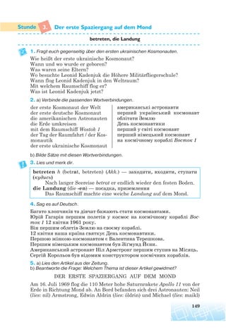 3. Der erste Spaziergang auf dem Mond
betreten, die Landung
1. Fragt euch gegenseitig über den ersten ukrainischen Kosmonauten.
Wie heißt der erste ukrainische Kosmonaut?
Wann und wo wurde er geboren?
Was waren seine Eltern?
Wo besuchte Leonid Kadenjuk die Höhere Militärfliegerschule?
Wann flog Leonid Kadenjuk in den Weltraum?
Mit welchem Raumschiff flog er?
Was ist Leonid Kadenjuk jetzt?
2. a) Verbinde die passenden Wortverbindungen.
b) Bilde Sätze mit diesen Wortverbindungen.
3. Lies und merk dir.
betreten h (betrat, betreten) (Akk.) — заходити, входити, ступати
(кудись)
Nach langer Seereise betrat er endlich wieder den festen Boden.
die Landung (die -en) — посадка, приземлення
Das Raumschiff machte eine weiche Landung auf dem Mond.
4. Sag es auf Deutsch.
Багато хлопчиків та дівчат бажають стати космонавтами.
Юрій Гагарін першим полетів у космос на космічному кораблі Вос
ток 1 12 квітня 1961 року.
Він першим облетів Землю на своєму кораблі.
12 квітня наша країна святкує День космонавтики.
Першою жінкою космонавтом є Валентина Терешкова.
Першим німецьким космонавтом був Зіґмунд Йєнн.
Американський астронавт Ніл Армстронг першим ступив на Місяць.
Сергій Корольов був відомим конструктором космічних кораблів.
5. a) Lies den Artikel aus der Zeitung.
b) Beantworte die Frage: Welchem Thema ist dieser Artikel gewidmet?
DER ERSTE SPAZIERGANG AUF DEM MOND
Am 16. Juli 1969 flog die 110 Meter hohe Saturnrakete Apollo 11 von der
Erde in Richtung Mond ab. An Bord befanden sich drei Astronauten: Neil
(lies: nil) Armstrong, Edwin Aldrin (lies: óldrin) und Michael (lies: maikl)
149
der erste Kosmonaut der Welt
der erste deutsche Kosmonaut
die amerikanischen Astronauten
die Erde umkreisen
mit dem Raumschiff Wostok 1
der Tag der Raumfahrt / der Kos-
monautik
der erste ukrainische Kosmonaut
американські астронавти
перший український космонавт
облітати Землю
День космонавтики
перший y світі космонавт
перший німецький космонавт
на космічному кораблі Восток 1
 