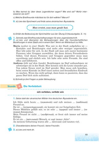 b) Was kannst du über diese Jugendlichen sagen? Wie sind sie? Wofür inter
essieren sie sich?
c) Welche Brieffreunde möchtest du für dich wählen? Warum?
8. a) Lies das Sprichwort und finde seine ukrainischen Äquivalente.
Man erntet, was man gesät hat.
b) Erklär die Bedeutung der Sprichwörter aus der Übung 2 (Hausaufgabe, S. 11).
1. Schreib zwei Brieffreundschaftsanzeigen für eine Jugendzeitschrift.
2. a) Lies und übersetze die Behauptungen über die freundschaftlichen
Beziehungen in einer Stadt und in einem Dorf. Nimm ein Wörterbuch zu Hilfe.
Maria (wohnt in einer Stadt): Was mir in der Stadt aufgefallen ist —
Kontakte und Beziehungen sind mehr oder weniger unpersönlich.
Hier lebt jeder für sich. In der Stadt soll man sich zuerst bestimmte
Personen oder Gruppen auswählen, die dann deinen Freundeskreis
bilden. Und diesen Personen und Gruppen gegenüber muss man
zuverlässig und ehrlich sein. Ich habe sehr nette Freunde. Sie sind
offen und hilfsbereit.
Andreas (lebt auf dem Lande): Beziehungen im Dorf aufzunehmen ist
schwieriger als in der Stadt. Hier kennen sich die Leute einander gut.
Von jedem Neuen wird im Dorf geredet. Man muss sich bemühen,
beim ersten Kontakt im Dorf einen netten und freundlichen Eindruck
zu machen. Wenn das nicht gelingt, dann kann es passieren, dass das
ganze Dorf dich nicht aufnimmt.
b) Schreib je drei Fragen zu jeder Behauptung.
4. Die Verliebtheit
sich verlieben, verliebt sein
1. Setze statt der ukrainischen Wörter ihre deutschen Äquivalente ein.
Ich fühle mich heute … (самотній) und rufe meinen … (надійний)
Freund an.
Sie ist … (непунктуальний), sie kommt nie zur festgelegten Zeit.
Dieses Mädchen gefällt mir, es ist sehr … (щирий) und immer ... (го
товий допомогти).
Mein Freund ist nicht … (заздрісний), er freut sich immer auf meine
Erfolge.
Er ist ein … (ввічливий) Mensch, er sagt immer „bitte“.
An meinem Geburtstag waren alle … (веселий) und tanzten viel.
2. Charakterisiere deinen Freund / deine Freundin.
3. a) Lies und merk dir.
15
 