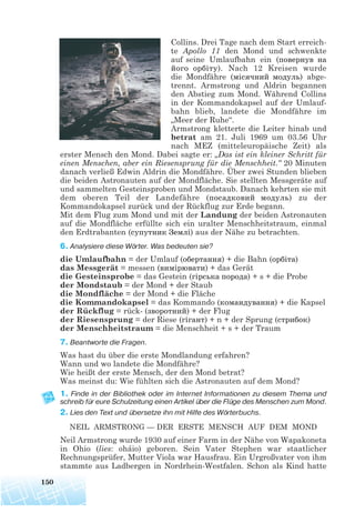 Collins. Drei Tage nach dem Start erreich-
te Apollo 11 den Mond und schwenkte
auf seine Umlaufbahn ein (повернув на
його орбіту). Nach 12 Kreisen wurde
die Mondfähre (місячний модуль) abge-
trennt. Armstrong und Aldrin begannen
den Abstieg zum Mond. Während Collins
in der Kommandokapsel auf der Umlauf-
bahn blieb, landete die Mondfähre im
„Meer der Ruhe“.
Armstrong kletterte die Leiter hinab und
betrat am 21. Juli 1969 um 03.56 Uhr
nach MEZ (mitteleuropäische Zeit) als
erster Mensch den Mond. Dabei sagte er: „Das ist ein kleiner Schritt für
einen Menschen, aber ein Riesensprung für die Menschheit.“ 20 Minuten
danach verließ Edwin Aldrin die Mondfähre. Über zwei Stunden blieben
die beiden Astronauten auf der Mondfläche. Sie stellten Messgeräte auf
und sammelten Gesteinsproben und Mondstaub. Danach kehrten sie mit
dem oberen Teil der Landefähre (посадковий модуль) zu der
Kommandokapsel zurück und der Rückflug zur Erde begann.
Mit dem Flug zum Mond und mit der Landung der beiden Astronauten
auf die Mondfläche erfüllte sich ein uralter Menschheitstraum, einmal
den Erdtrabanten (супутник Землі) aus der Nähe zu betrachten.
6. Analysiere diese Wörter. Was bedeuten sie?
die Umlaufbahn = der Umlauf (обертання) + die Bahn (орбіта)
das Messgerät = messen (вимірювати) + das Gerät
die Gesteinsprobe = das Gestein (гірська порода) + s + die Probe
der Mondstaub = der Mond + der Staub
die Mondfläche = der Mond + die Fläche
die Kommandokapsel = das Kommando (командування) + die Kapsel
der Rückflug = rück (зворотний) + der Flug
der Riesensprung = der Riese (гігант) + n + der Sprung (стрибок)
der Menschheitstraum = die Menschheit + s + der Traum
7. Beantworte die Fragen.
Was hast du über die erste Mondlandung erfahren?
Wann und wo landete die Mondfähre?
Wie heißt der erste Mensch, der den Mond betrat?
Was meinst du: Wie fühlten sich die Astronauten auf dem Mond?
1. Finde in der Bibliothek oder im Internet Informationen zu diesem Thema und
schreib für eure Schulzeitung einen Artikel über die Flüge des Menschen zum Mond.
2. Lies den Text und übersetze ihn mit Hilfe des Wörterbuchs.
NEIL ARMSTRONG — DER ERSTE MENSCH AUF DEM MOND
Neil Armstrong wurde 1930 auf einer Farm in der Nähe von Wapakoneta
in Ohio (lies: oháio) geboren. Sein Vater Stephen war staatlicher
Rechnungsprüfer, Mutter Viola war Hausfrau. Ein Urgroßvater von ihm
stammte aus Ladbergen in Nordrhein-Westfalen. Schon als Kind hatte
150
 