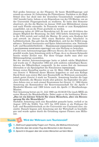Neil großes Interesse an der Fliegerei. Er baute Modellflugzeuge und
erwarb an seinem 16. Geburtstag die Pilotenlizenz. Nachdem er die High
School (lies: hai skul) (mit der deutschen Gesamtschule vergleichbar)
1947 beendet hatte, bekam er ein Stipendium von der US-Marine, um an
der Universität Flugzeugtechnik zu studieren. Er hatte drei Semester
absolviert, als ihn die Marine im Januar 1949 zum Militärdienst einzog
und nach Florida entsandte. In Pensacola wurde er zum Kampfpiloten
ausgebildet, um an die Front geschickt zu werden.
Armstrong nahm ab 1950 am Koreakrieg teil. Er war mit 20 Jahren das
jüngste Mitglied der Besatzung. Im Jahr 1952 kehrte Armstrong wieder
in die USA zurück und verließ die Marine. Er setzte sein Studium fort
und erwarb im Januar 1955 einen Bachelor (lies: bétschele) in
Luftfahrttechnik. Das gab ihm die Möglichkeit, sich bei der NASA (скор.
від англ. National Aeronautics and Space Administration; нім. Nationale
Luft- und Raumfahrtbehörde — Національне управління з аеронавтики
і дослідження космічного простору) um eine Stellung zu bewerben.
Für die erste Astronautengruppe (Mercury Seven), die von der NASA aus-
gewählt wurde, kam Armstrong nicht in Frage, da er zu diesem Zeitpunkt
bereits wieder Zivilist war. Für diese Gruppe durfte man aber nur
Militärangehörige auswählen.
Bei der zweiten Astronautengruppe hatte er jedoch solche Möglichkeit
und wurde am 17. September 1962 mit acht anderen zukünftigen Raum-
fahrern der Öffentlichkeit vorgestellt. In der ersten Zeit als Astronaut
übernahm er als Spezialgebiet die Simulatoren (тренажери).
Seinen ersten Raumflug machte er am 16. März 1966 als Kommandant
von Gemini 8. Während dieser Mission koppelten er und sein Kollege
David Scott zum ersten Mal zwei Raumschiffe im Weltraum aneinander,
jedoch geriet Gemini 8 stark ins Taumeln. Armstrong brachte die Lage
unter Kontrolle, die Mission wurde aber gekürzt. Im September des glei-
chen Jahres war er noch einmal Ersatzmann bei Gemini 11. 1968 diente
Armstrong als Kommandeur der Reservemannschaft für die Apollo 8
Mondorbit-Mission und 1969 leitete auch die Apollo 11 Mondlandungs-
Mission.
Neil Armstrong betrat am 21. Juli 1969 um 03:56:20 Uhr (nach MEZ) als
erster Mensch die Mondoberfläche. Dabei sagte er die berühmten Worte:
„Das ist ein kleiner Schritt für einen Menschen, aber ein Riesen-
sprung für die Menschheit.“
Nachdem Armstrong noch eine Raumfahrt gemacht hatte, verließ er im
August 1970 die NASA. Von 1971 bis 1979 lehrte er als Professor für
Luft- und Raumfahrttechnik an der Universität von Cincinnati (lies: sin-
sinéti). Danach begann sich Armstrong mit der Wirtschaft zu beschäfti-
gen und wurde später durch die Gründung eigener Firmen zum Millio-
när.
4. Wird der Weltraum zum Touristenziel?
1. Stellt euch gegenseitig Fragen zum Thema „Die Weltraumforschung“.
2. Berichte über den ersten Flug des Menschen in den Kosmos.
3. Sprecht in Gruppen über den ersten Menschen auf dem Mond.
151
 