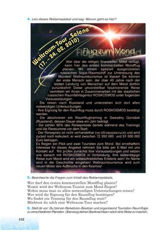 4. Lies dieses Reklameplakat und sag: Worum geht es hier?
5. Beantworte die Fragen zum Inhalt des Reklameplakats.
Wer darf den ersten kommerziellen Mondflug planen?
Womit wird der Weltraum-Tourist zum Mond fliegen?
Wohin muss man zu allen notwendigen Untersuchungen reisen?
Wer wird die Eignung für den Raumflug bestätigen?
Wo findet ein Training für den Raumflug statt?
Möchtest du solch eine Weltraum-Tour machen?
6. Stell dir vor: Du bist ein Reisebüro Besitzer und organisierst Touristen Raumflüge
zuverschiedenenPlaneten.ÜberzeugdeinenBanknachbarnsolcheineReisezumachen.
152
 