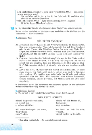 b) Hier ist eine Wortfamilie. Was bedeuten diese Wörter? Lies und merk sie dir.
lieben — sich verlieben — verliebt — der Verliebte — die Verliebte — die
Verliebten — die Verliebtheit
4. a) Lies den Text.
AUS EINEM TAGEBUCH
25. Januar: In unsere Klasse ist ein Neuer gekommen. Er heißt Martin.
Ein sehr sympathischer Typ. Ich beobachte ihn auf dem Schulweg
oder in der Pause. Alle Mädchen finden ihn sehr nett. Mein Herz
klopft, meine Hände werden feucht, wenn er mich plötzlich anschaut.
Ich glaube, ich bin verliebt! Und er? Hat er sich auch in mich ver-
liebt?
14. Februar: Heute ist der Valentinstag! Ich war in der Disko und er
machte den ersten Schritt. Wir kamen ins Gespräch. Ich wurde
sofort rot und merkte, dass ich Blödsinn rede. Ihm ging es ähn-
lich1. Wir wussten einfach nicht mehr, wie wir uns benehmen soll-
ten.
19. April: Seit der Zeit, dass wir mit Martin zusammen sind, ist alles
ganz anders: Ich fühle mich anders, erlebe alles anders, benehme
mich anders. Wir treffen uns außerhalb der Schule und gehen
spazieren oder ins Kino. Wir sprechen über unsere Interessen,
unsere Familien, unsere Freunde. Mit Martin kann ich über alles
sprechen.
b) Was meinst du: Ist das Benehmen des Mädchens typisch für eine Verliebte?
Wie benimmt sie sich? Sag es mit 5—6 Sätzen.
5. a) Lies das Gedicht.
b) Wer hat sich in wen verliebt? Wer macht den ersten Schritt (крок)?
DER ERSTE SCHRITT
16
sich verlieben h (verliebte sich, sich verliebt) (in Akk.) — закохува
тися (в когось, у щось)
Sie verliebte sich in ihn schon in der Schulzeit. Er verliebte sich
aber in ein anderes Mädchen.
verliebt sein (in Akk.) — бути закоханим (у когось, у щось)
Er ist in dieses Mädchen verliebt.
1 Ihm ging es ähnlich. — Те саме відбувалося й з ним.
Sabine mag den Stefan sehr,
sie schaut hin,
er schaut nicht her.
Seit einer Woche geht das schon,
da greift sie
zum Telefon.
Sabine ruft den Stefan an,
das hat sie
noch nie getan.
Sie denkt bei sich: So sieht
er nicht,
wie ich rot bin im Gesicht.
 