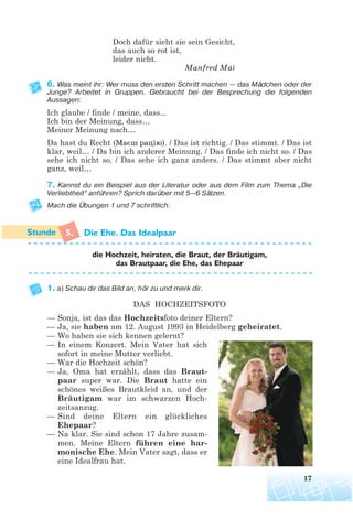 Doch dafür sieht sie sein Gesicht,
das auch so rot ist,
leider nicht.
Manfred Mai
6. Was meint ihr: Wer muss den ersten Schritt machen — das Mädchen oder der
Junge? Arbeitet in Gruppen. Gebraucht bei der Besprechung die folgenden
Aussagen:
Ich glaube / finde / meine, dass...
Ich bin der Meinung, dass…
Meiner Meinung nach…
Da hast du Recht (Маєш рацію). / Das ist richtig. / Das stimmt. / Das ist
klar, weil… / Da bin ich anderer Meinung. / Das finde ich nicht so. / Das
sehe ich nicht so. / Das sehe ich ganz anders. / Das stimmt aber nicht
ganz, weil…
7. Kannst du ein Beispiel aus der Literatur oder aus dem Film zum Thema „Die
Verliebtheit“ anführen? Sprich darüber mit 5—6 Sätzen.
Mach die Übungen 1 und 7 schriftlich.
5. Die Ehe. Das Idealpaar
die Hochzeit, heiraten, die Braut, der Brautigam,
das Brautpaar, die Ehe, das Ehepaar
1. a) Schau dir das Bild an, hör zu und merk dir.
DAS HOCHZEITSFOTO
— Sonja, ist das das Hochzeitsfoto deiner Eltern?
— Ja, sie haben am 12. August 1993 in Heidelberg geheiratet.
— Wo haben sie sich kennen gelernt?
— In einem Konzert. Mein Vater hat sich
sofort in meine Mutter verliebt.
— War die Hochzeit schön?
— Ja, Oma hat erzählt, dass das Braut-
paar super war. Die Braut hatte ein
schönes weißes Brautkleid an, und der
Bräutigam war im schwarzen Hoch-
zeitsanzug.
— Sind deine Eltern ein glückliches
Ehepaar?
— Na klar. Sie sind schon 17 Jahre zusam-
men. Meine Eltern führen eine har-
monische Ehe. Mein Vater sagt, dass er
eine Idealfrau hat.
17
¨
 