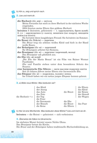 b) Hör zu, zeig und sprich nach.
2. Lies und merk dir.
3. a) Bilde neue Wörter. Was bedeuten sie?
b) Hier ist eine Wortfamilie. Was bedeuten diese Wörter? Lies und merk sie dir.
heiraten — die Heirat — geheiratet — sich verheiraten
4. Übersetze die Sätze ins Ukrainische.
Im nächsten Monat heiratet unsere Nichte Olena.
Das Brautpaar betrat die Kirche.
Die Braut und der Bräutigam haben traditionelle Hochzeitskleidung an.
18
die Hochzeit (die -en) — весілля
Meine Freundin hat mich zu ihrer Hochzeit in der nächsten Woche
eingeladen.
2004 feierten meine Eltern ihre goldene Hochzeit.
heiraten h (heiratete, geheiratet) — 1. одружуватися, брати шлюб;
2. j n ~ одружуватися (з кимсь), женитися (на комусь), виходити
заміж (за когоcь)
Sie heiratete ihren langjährigen Freund. Sie heirateten im Sommer.
die Braut (die Bräute) — наречена
Die Braut trug ein schönes weißes Kleid und hielt in der Hand
weiße Rosen.
der Bräutigam (die -e) — наречений
Ihr Bräutigam arbeitet bei Siemens.
das Brautpaar (die -e) — наречена і наречений, молоді
Das Brautpaar sah glücklich aus.
die Ehe (die -n) шлюб
„Die Ehe der Maria Braun“ ist ein Film von Rainer Werner
Fassbinder.
Ehe und Familie stehen unter dem besonderen Schutz des
Staates.
eine harmonische Ehe führen — мати щасливе подружнє життя
Seit 25 Jahren führen meine Eltern eine harmonische Ehe.
das Ehepaar (die -e) — подружжя, чоловік і жінка
Im Urlaub haben wir ein nettes junges Ehepaar kennen gelernt.
die Hochzeit + s
das Kleid
der Anzug
das Auto
das Foto
der Tag
die Feier
die Zeremonie
der Brauch
die Reise
die Braut
die Ehe
die Braut
die Eltern
die Eltern
das Kleid
der Kranz
der Strauß
der Wagen
das Paar
 