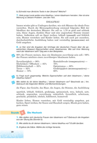 b) Schreibt man ähnliche Texte in der Ukraine? Welche?
7. Viele junge Leute wollen eine Idealfrau / einen Idealmann heiraten. Hier ist eine
Meinung zu diesem Problem. Lies den Text.
IDEALFRAU
Immer wieder gibt es Umfragen darüber, wie sich Männer die ideale Frau
vorstellen. Durch die Meinungsforschung entstand folgendes Bild der
Idealfrau der deutschen Männer: Sie soll ca. 1,70 m groß und schlank
sein, blaue Augen, dunkles Haar und eine angenehme Stimme (голос)
haben. Außerdem soll sie Sport treiben, lebhaft (жвавий) und fröhlich
sein, Humor verstehen und Kinder lieben. Sie soll auch gut aussehen,
durchschnittliche Ausbildung haben und vernünftig (розважливо) mit
Geld umgehen.
8. a) Hier sind die Angaben der Umfrage der deutschen Frauen über die ge
wünschten (бажані) Eigenschaften eines Idealmannes. Wie soll ihrer Meinung
nach der Idealmann sein? Sag wie in den Beispielen.
90% der Frauen meinen, dass ein Idealmann zuverlässig sein soll. / 90%
der Frauen möchten einen zuverlässigen Idealmann haben.
b) Fragt euch gegenseitig: Welche Eigenschaften soll dein Idealmann / deine
Idealfrau haben?
Wie stellst du dir deine Idealfrau / deinen Idealmann vor? Beschreib sie / ihn.
Gebrauch die folgenden Wörter und Wortverbindungen.
die Figur, das Gesicht, das Haar, die Augen, die Stimme, die Ausbildung
sportlich, lebhaft, fröhlich, großzügig, optimistisch, treu, hübsch, nett,
schlank, angenehm, zuverlässig, ordentlich, freundlich, arbeitsam,
geschickt, pünktlich, ehrlich, hilfsbereit, humorvoll
Kinder lieben, Humor verstehen, mit Geld vernünftig umgehen, gut
kochen, Sport treiben, für Essen und Haushalt sorgen, Musik gern haben,
gern reisen
6. Die Hochzeit
1. Wie stellen sich deutsche Frauen den Idealmann vor? Gebrauch die Angaben
aus der Übung 8a (Stunde 5).
2. Wie stellst du dir deinen Idealmann / deine Idealfrau vor? Erzähl darüber.
3. Ergänze die Sätze. Wähle die richtige Variante.
20
Zuverlässigkeit — 90%
Ehrlichkeit / Offenheit — 85%
Hilfsbereitschaft — 85%
Treue — 85%
Humor — 70%
Kontaktfreude (товариськість) —
70%
Optimismus — 60%
Großzügigkeit (великодушність) —
60%
 