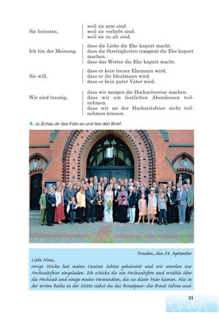 weil sie arm sind.
Sie heiraten, weil sie verliebt sind.
weil sie zu alt sind.
dass die Liebe die Ehe kaputt macht.
Ich bin der Meinung, dass die Streitigkeiten (сварки) die Ehe kaputt
machen.
dass das Wetter die Ehe kaputt macht.
dass er kein treuer Ehemann wird.
Sie will, dass er ihr Idealmann wird.
dass er kein guter Vater wird.
dass wir morgen die Hochzeitsreise machen.
Wir sind traurig, dass wir am festlichen Abendessen teil-
nehmen.
dass wir an der Hochzeitsfeier nicht teil-
nehmen können.
4. a) Schau dir das Foto an und lies den Brief.
21
Dresden, den 24. September
Liebe Nina,
vorige Woche hat meine Cousine Sabine geheiratet und wir wurden zur
Hochzeitsfeier eingeladen. Ich schicke dir ein Hochzeitsfoto und erzähle über
die Hochzeit und einige meine Verwandten, die zu dieser Feier kamen. Also in
der ersten Reihe in der Mitte siehst du das Brautpaar: die Braut Sabine und
 
