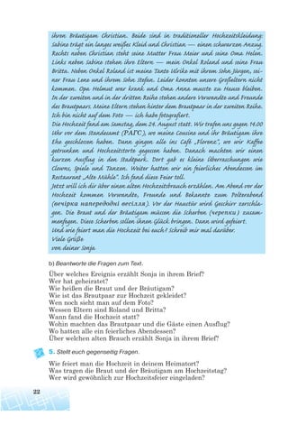 b) Beantworte die Fragen zum Text.
Über welches Ereignis erzählt Sonja in ihrem Brief?
Wer hat geheiratet?
Wie heißen die Braut und der Bräutigam?
Wie ist das Brautpaar zur Hochzeit gekleidet?
Wen noch sieht man auf dem Foto?
Wessen Eltern sind Roland und Britta?
Wann fand die Hochzeit statt?
Wohin machten das Brautpaar und die Gäste einen Ausflug?
Wo hatten alle ein feierliches Abendessen?
Über welchen alten Brauch erzählt Sonja in ihrem Brief?
5. Stellt euch gegenseitig Fragen.
Wie feiert man die Hochzeit in deinem Heimatort?
Was tragen die Braut und der Bräutigam am Hochzeitstag?
Wer wird gewöhnlich zur Hochzeitsfeier eingeladen?
22
ihren Bräutigam Christian. Beide sind in traditioneller Hochzeitskleidung:
Sabine trägt ein langes weißes Kleid und Christian — einen schwarzen Anzug.
Rechts neben Christian steht seine Mutter Frau Meier und seine Oma Helen.
Links neben Sabine stehen ihre Eltern — mein Onkel Roland und seine Frau
Britta. Neben Onkel Roland ist meine Tante Ulrike mit ihrem Sohn Jürgen, sei-
ner Frau Lene und ihrem Sohn Stefan. Leider konnten unsere Großeltern nicht
kommen. Opa Helmut war krank und Oma Anna musste zu Hause bleiben.
In der zweiten und in der dritten Reihe stehen andere Verwandte und Freunde
des Brautpaars. Meine Eltern stehen hinter dem Brautpaar in der zweiten Reihe.
Ich bin nicht auf dem Foto — ich habe fotografiert.
Die Hochzeit fand am Samstag, dem 24. August statt. Wir trafen uns gegen 14.00
Uhr vor dem Standesamt (PАГС), wo meine Cousine und ihr Bräutigam ihre
Ehe geschlossen haben. Dann gingen alle ins Café „Florenz“, wo wir Kaffee
getrunken und Hochzeitstorte gegessen haben. Danach machten wir einen
kurzen Ausflug in den Stadtpark. Dort gab es kleine Überraschungen wie
Clowns, Spiele und Tanzen. Weiter hatten wir ein feierliches Abendessen im
Restaurant „Alte Mühle“. Ich fand diese Feier toll.
Jetzt will ich dir über einen alten Hochzeitsbrauch erzählen. Am Abend vor der
Hochzeit kommen Verwandte, Freunde und Bekannte zum Polterabend
(вечірка напередодні весілля). Vor der Haustür wird Geschirr zerschla-
gen. Die Braut und der Bräutigam müssen die Scherben (черепки) zusam-
menfegen. Diese Scherben sollen ihnen Glück bringen. Dann wird gefeiert.
Und wie feiert man die Hochzeit bei euch? Schreib mir mal darüber.
Viele Grüße
von deiner Sonja
 