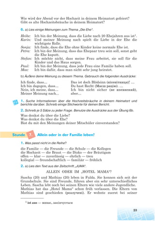 Wie wird der Abend vor der Hochzeit in deinem Heimatort gefeiert?
Gibt es alte Hochzeitsbräuche in deinem Heimatort?
6. a) Lies einige Meinungen zum Thema „Die Ehe“.
Heike: Ich bin der Meinung, dass die Liebe nach 20 Ehejahren aus ist1.
Karin: Und meiner Meinung nach spielt die Liebe in der Ehe die
wichtigste Rolle.
Sonja: Ich finde, dass die Ehe ohne Kinder keine normale Ehe ist.
Petra: Ich bin der Meinung, dass das Ehepaar treu sein soll, sonst geht
die Ehe kaputt.
Stefan: Ich möchte nicht, dass meine Frau arbeitet, sie soll für die
Kinder und das Haus sorgen.
Paul: Ich bin der Meinung, dass jede Frau eine Familie haben soll.
Max: Ich bin dafür, dass man nicht sehr jung heiratet.
b) Äußere deine Meinung zu diesem Thema. Gebrauch die folgenden Ausdrücke:
Ich finde, dass… Das ist doch Blödsinn (нісенітниця)! …
Ich bin dagegen, dass… Du hast Recht (Маєш рацію). …
Nein, ich meine, dass… Ich bin nicht sicher (не впевнений),
Meiner Meinung nach... aber…
1. Suche Informationen über die Hochzeitsbräuche in deinem Heimatort und
berichte darüber. Schreib einige Stichworte für deinen Bericht.
2. Schreib je 5 Sätze zu jeder Frage. Benutze die Ausdrücke aus der Übung 6b.
Was denkst du über die Liebe?
Was denkst du über die Ehe?
Bist du mit den Meinungen deiner Mitschüler einverstanden?
7. Allein oder in der Familie leben?
1. Was passt nicht in die Reihe?
die Familie — die Freunde — die Schule — die Kollegen
die Hochzeit — die Braut — die Disko — der Bräutigam
offen — klar — zuverlässig — ehrlich — treu
kollegial — freundschaftlich — familiär — fröhlich
2. a) Lies den Text aus der Zeitschrift „JUMA“.
ALLEIN ODER IM „HOTEL MAMA“?
Sascha (20) und Mathias (20) leben in Fulda. Sie kennen sich seit der
Grundschule. Sie sind Freunde, führen aber ein sehr unterschiedliches
Leben. Sascha lebt noch bei seinen Eltern wie viele andere Jugendliche.
Mathias hat das „Hotel Mama“ schon früh verlassen. Die Eltern von
Mathias sind geschieden (розлучені). Er wohnte zuerst bei seiner
23
1 ist aus — минає, закінчується
 