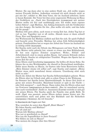 Mutter. Sie zog dann aber in eine andere Stadt um. „Ich wollte wegen
meiner Freunde bleiben. Außerdem verstand ich mich damals nicht so
gut mit ihr“, erklärt er. Mit dem Vater, der im Ausland arbeitete, hatte
er kaum Kontakt. Der Vater bot ihm seine ungenutzte Wohnung im Haus
der Großeltern an. „Nach den Streitigkeiten (суперечки) mit meiner
Mutter wollte ich frei und unabhängig sein. Ich wollte mein eigenes
Leben führen“, sagt Mathias. Am Anfang kümmerte sich die Großmutter
um den Jungen. Sie kochte für ihn. „Das wollte ich nicht, und das habe
ich ihr gesagt.“
Mathias lebt gern allein, auch wenn er wenig Zeit hat. Jeden Tag hat er
viel zu tun. Tagsüber isst er oft nichts. Abends muss er dann schnell
Pizza, Eier und Spaghetti essen.
Am Wochenende hat Mathias endlich mal Zeit für sich. Er spielt Fußball
und besucht seine Freundin. Mathias hat schon früh Selbstständigkeit
gelernt. Familienleben hat er wegen der Arbeit des Vaters im Ausland nie
so richtig erlebt (відчував).
Bei Sascha steht nach der Schule das Mittagessen auf dem Tisch. Wenn
seine Mutter nicht gekocht hat, nimmt er etwas aus dem Kühlschrank.
Er hat sein eigenes Zimmer ausgebaut. Wohn-, Schlaf- und
Arbeitsbereich sind in einem großen Raum. Auf seinem Schrank stehen
viele Pokale: Sascha ist erfolgreicher Triathlet. Wegen des Sports hat er
kaum Zeit für sich.
Seine Eltern sind berufstätig (працюють). Sie helfen oft ihrem Sohn. Sie
fahren ihn zu den Wettkämpfen, die überall in Deutschland stattfinden.
Dafür muss Sascha zu Hause, im Garten oder beim Renovieren helfen.
„Mein Zimmer räume ich selber auf“, sagt Sascha und ergänzt: „Meine
Mutter muss mich manchmal daran erinnern. Unordnung stört mich
nicht so sehr.“
Durch die Arbeit der Mutter hat Sascha Selbstständigkeit gelernt. Wenn
die Eltern aber im Urlaub sind, gibt es schon Chaos in der Wohnung.
Im Sommer hat Sascha keine Sportwettkämpfe. In dieser Zeit feiert er
gerne mit seinen Freunden. Manchmal kommt er spät in der Nacht —
oder früh morgens? — nach Hause. Dann reden ihm die Eltern schon mal
ins Gewissen (звертаються до його совісті). „Das ist manchmal nervig,
aber auch verständlich“, findet er. Ansonsten (А втім) versteht er sich gut
mit seinen Eltern. Für Sascha spielt die Familie eine große Rolle. Er
weiß: „Egal, was passiert, meine Eltern stehen immer hinter mir. Sie
unterstützen mich und geben mir den Rückhalt und die Sicherheit
(підтримку і безпеку), die ich brauche.“
b) Beantworte die Fragen zum Text.
Was verstehst du unter dem Begriff „Hotel Mama“?
Wo leben Sascha und Mathias?
Wie alt sind sie?
Warum lebt Mathias alleine?
Was isst er gewöhnlich zu Abend?
Was tun die Jugendlichen in ihrer Freizeit?
Wie fühlen sie sich zu Hause?
Was meinen die Jungen über ihre Eltern?
24
 