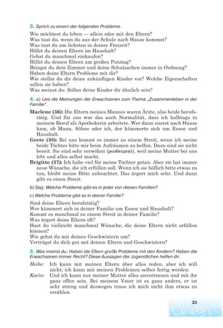 3. Sprich zu einem der folgenden Probleme.
Wie möchtest du leben — allein oder mit den Eltern?
Was tust du, wenn du aus der Schule nach Hause kommst?
Was tust du am liebsten in deiner Freizeit?
Hilfst du deinen Eltern im Haushalt?
Gehst du manchmal einkaufen?
Hilfst du deinen Eltern am großen Putztag?
Bringst du dein Zimmer und deine Schulsachen immer in Ordnung?
Haben deine Eltern Probleme mit dir?
Wie stellst du dir deine zukünftigen Kinder vor? Welche Eigenschaften
sollen sie haben?
Was meinst du: Sollen deine Kinder dir ähnlich sein?
4. a) Lies die Meinungen der Erwachsenen zum Thema „Zusammenleben in der
Familie“.
Marlene (36): Die Eltern meines Mannes waren Ärzte, also beide berufs-
tätig. Und für uns war das auch Normalität, dass ich halbtags in
meinem Beruf als Apothekerin arbeitete. Wer dann zuerst nach Hause
kam, ob Mann, Söhne oder ich, der kümmerte sich um Essen und
Haushalt.
Grete (38): Bei uns kommt es immer zu einem Streit, wenn ich meine
beide Töchter bitte mir beim Aufräumen zu helfen. Dazu sind sie nicht
bereit. Sie sind sehr verwöhnt (розбещені), weil meine Mutter bei uns
lebt und alles selbst macht.
Brigitte (37): Ich habe viel für meine Tochter getan. Aber sie hat immer
neue Wünsche, die ich erfüllen soll. Wenn ich sie höflich bitte etwas zu
tun, bleibt meine Bitte unbeachtet. Das ärgert mich sehr. Und dann
gibt es einen Streit.
b) Sag: Welche Probleme gibt es in jeder von diesen Familien?
c) Welche Probleme gibt es in deiner Familie?
Sind deine Eltern berufstätig?
Wer kümmert sich in deiner Familie um Essen und Haushalt?
Kommt es manchmal zu einem Streit in deiner Familie?
Was ärgert deine Eltern oft?
Hast du vielleicht manchmal Wünsche, die deine Eltern nicht erfüllen
können?
Wie gehst du mit deinen Geschwistern um?
Verträgst du dich gut mit deinen Eltern und Geschwistern?
5. Was meinst du: Haben die Eltern große Probleme mit den Kindern? Haben die
Erwachsenen immer Recht? Diese Aussagen der Jugendlichen helfen dir.
Heike: Ich kann mit meinen Eltern über alles reden, aber ich will
nicht; ich kann mit meinen Problemen selber fertig werden.
Karin: Und ich kann nur meiner Mutter alles anvertrauen und mit ihr
ganz offen sein. Bei meinem Vater ist es ganz anders, er ist
sehr streng und deswegen traue ich mich nicht ihm etwas zu
erzählen.
25
 