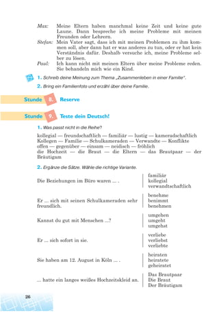 Max: Meine Eltern haben manchmal keine Zeit und keine gute
Laune. Dann bespreche ich meine Probleme mit meinen
Freunden oder Lehrern.
Stefan: Mein Vater sagt, dass ich mit meinen Problemen zu ihm kom-
men soll, aber dann hat er was anderes zu tun, oder er hat kein
Verständnis dafür. Deshalb versuche ich, meine Probleme sel-
ber zu lösen.
Paul: Ich kann nicht mit meinen Eltern über meine Probleme reden.
Sie behandeln mich wie ein Kind.
1. Schreib deine Meinung zum Thema „Zusammenleben in einer Familie“.
2. Bring ein Familienfoto und erzähl über deine Familie.
8. Reserve
9. Teste dein Deutsch!
1. Was passt nicht in die Reihe?
kollegial — freundschaftlich — familiär — lustig — kameradschaftlich
Kollegen — Familie — Schulkameraden — Verwandte — Konflikte
offen — gegenüber — einsam — neidisch — fröhlich
die Hochzeit — die Braut — die Eltern — das Brautpaar — der
Bräutigam
2. Ergänze die Sätze. Wähle die richtige Variante.
familiär
Die Beziehungen im Büro waren ... . kollegial
verwandtschaftlich
benehme
Er ... sich mit seinen Schulkameraden sehr benimmt
freundlich. benehmen
umgehen
Kannst du gut mit Menschen ...? umgeht
umgehst
verliebe
Er ... sich sofort in sie. verliebst
verliebte
heiraten
Sie haben am 12. August in Köln ... . heiratete
geheiratet
Das Brautpaar
... hatte ein langes weißes Hochzeitskleid an. Die Braut
Der Bräutigam
26
 